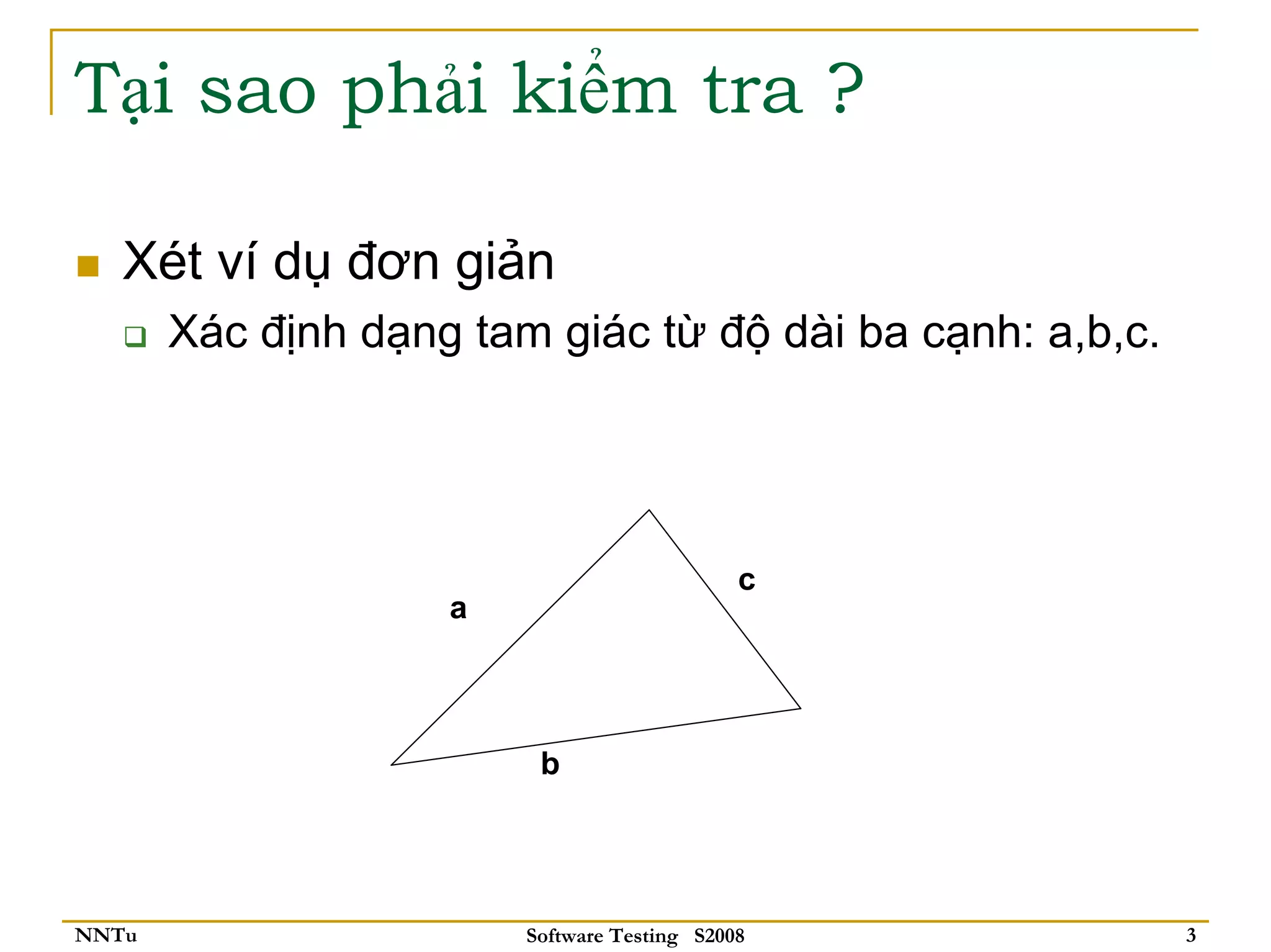 Tại sao phải kiểm tra ?

   Xét ví dụ đơn giản
       Xác định dạng tam giác từ độ dài ba cạnh: a,b,c.




                                             c
                    a



                         b




NNTu                    Software Testing S2008            3
 