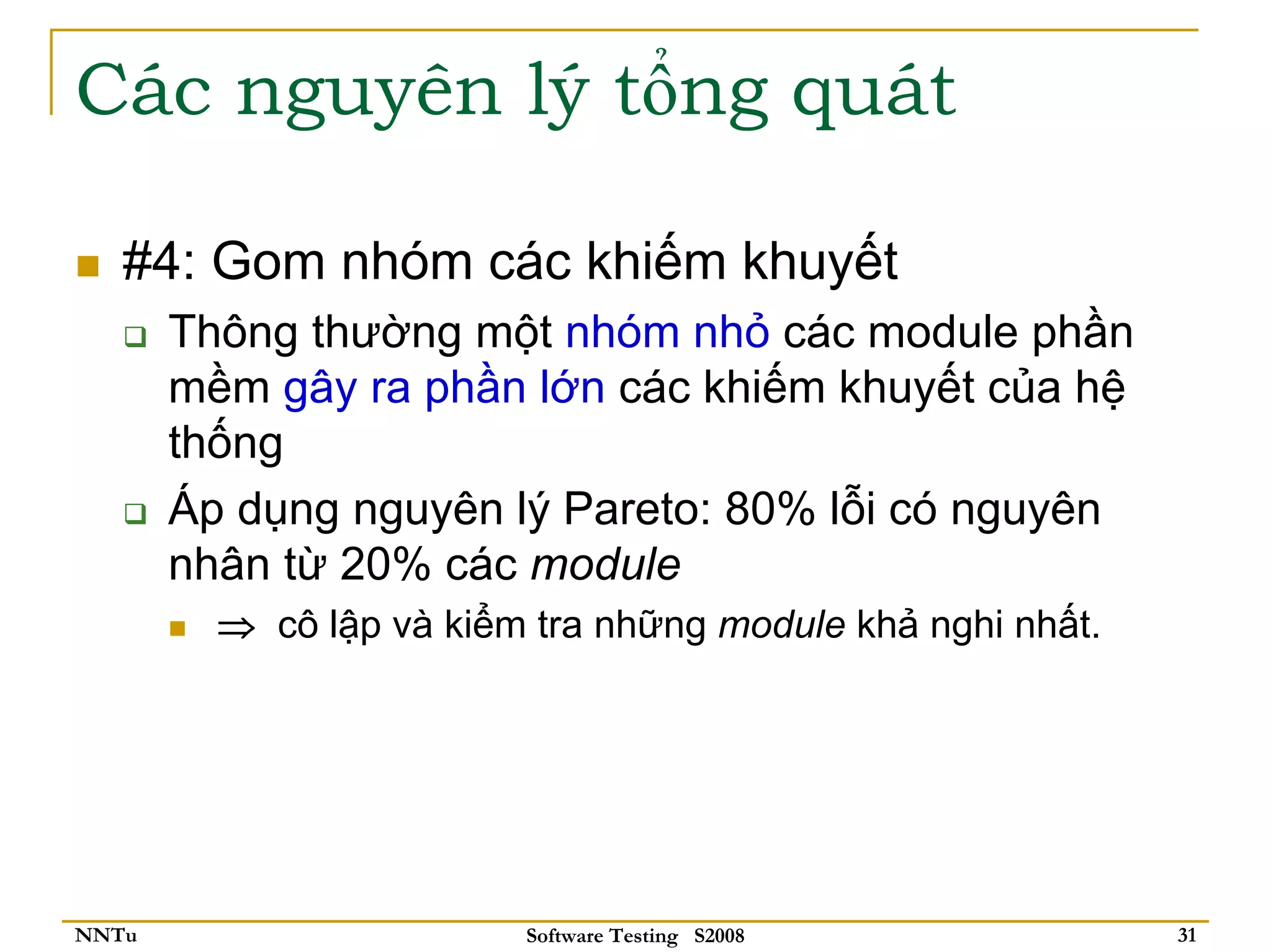 Các nguyên lý tổng quát

   #4: Gom nhóm các khiếm khuyết
       Thông thường một nhóm nhỏ các module phần
       mềm gây ra phần lớn các khiếm khuyết của hệ
       thống
       Áp dụng nguyên lý Pareto: 80% lỗi có nguyên
       nhân từ 20% các module
         ⇒ cô lập và kiểm tra những module khả nghi nhất.




NNTu                     Software Testing S2008             31
 