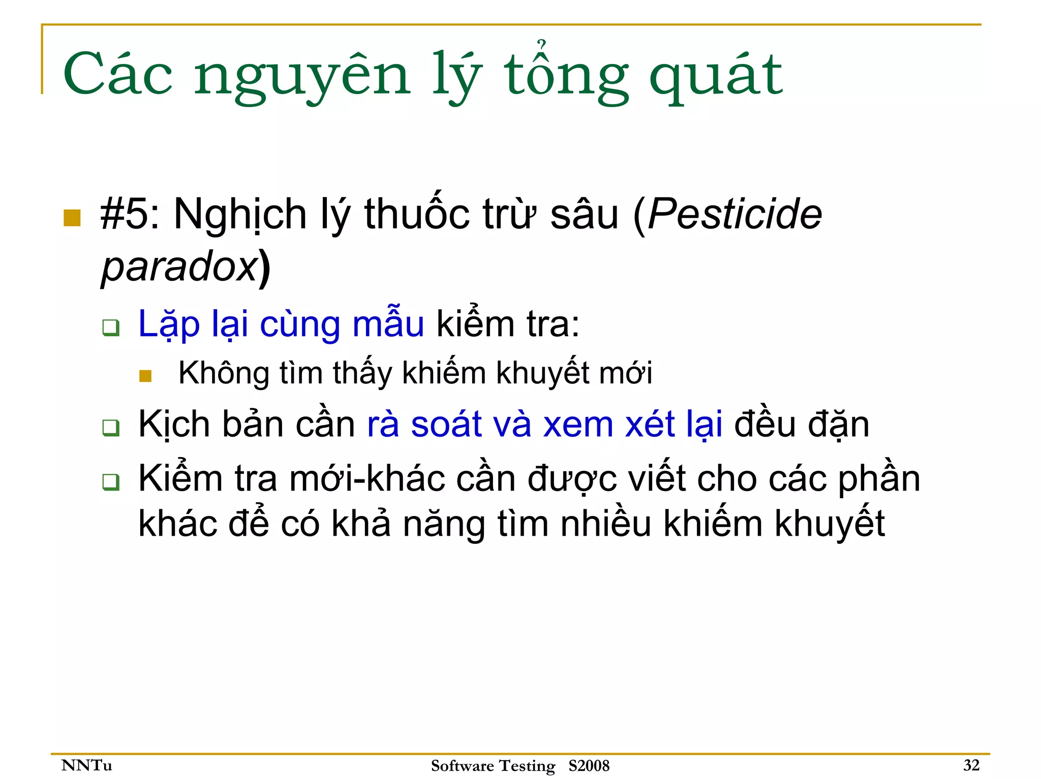 Các nguyên lý tổng quát

   #5: Nghịch lý thuốc trừ sâu (Pesticide
   paradox)
       Lặp lại cùng mẫu kiểm tra:
         Không tìm thấy khiếm khuyết mới
       Kịch bản cần rà soát và xem xét lại đều đặn
       Kiểm tra mới-khác cần được viết cho các phần
       khác để có khả năng tìm nhiều khiếm khuyết




NNTu                     Software Testing S2008       32
 