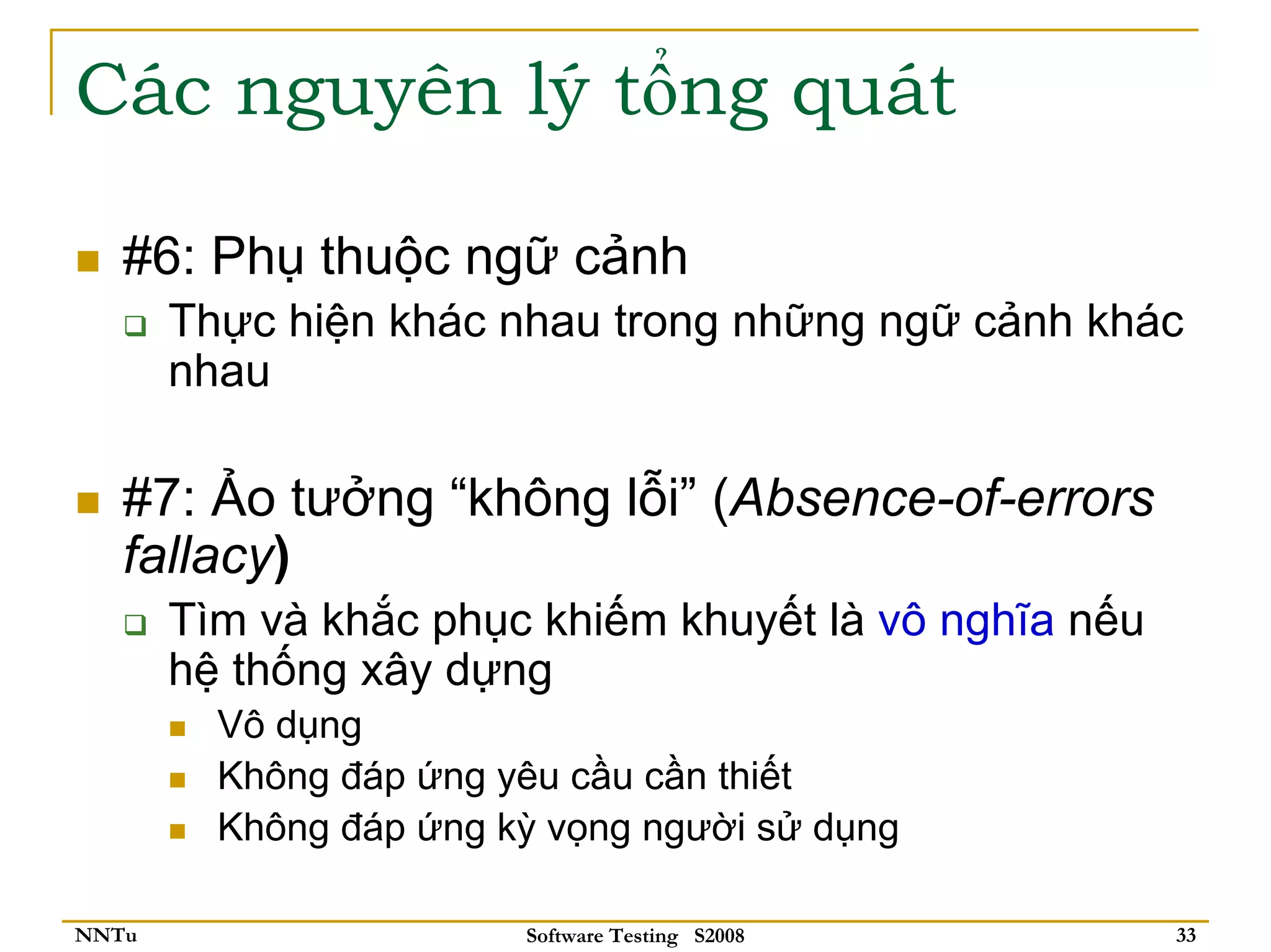 Các nguyên lý tổng quát

   #6: Phụ thuộc ngữ cảnh
       Thực hiện khác nhau trong những ngữ cảnh khác
       nhau

   #7: Ảo tưởng “không lỗi” (Absence-of-errors
   fallacy)
       Tìm và khắc phục khiếm khuyết là vô nghĩa nếu
       hệ thống xây dựng
         Vô dụng
         Không đáp ứng yêu cầu cần thiết
         Không đáp ứng kỳ vọng người sử dụng

NNTu                    Software Testing S2008         33
 