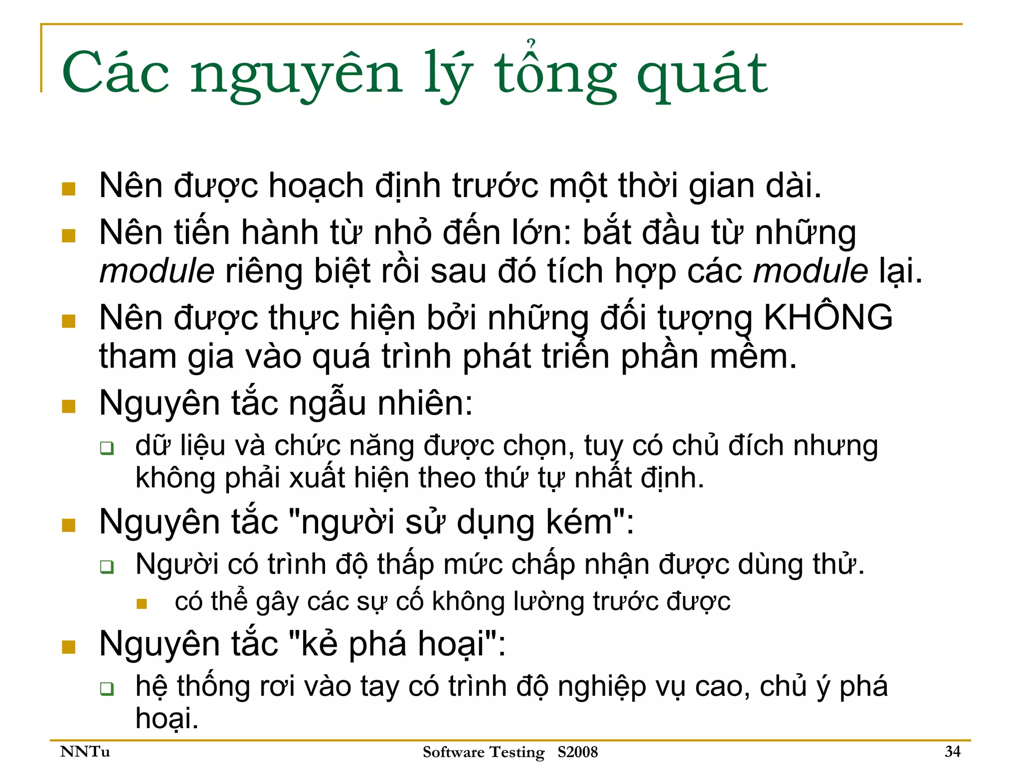 Các nguyên lý tổng quát
   Nên được hoạch định trước một thời gian dài.
   Nên tiến hành từ nhỏ đến lớn: bắt đầu từ những
   module riêng biệt rồi sau đó tích hợp các module lại.
   Nên được thực hiện bởi những đối tượng KHÔNG
   tham gia vào quá trình phát triển phần mềm.
   Nguyên tắc ngẫu nhiên:
       dữ liệu và chức năng được chọn, tuy có chủ đích nhưng
       không phải xuất hiện theo thứ tự nhất định.
   Nguyên tắc "người sử dụng kém":
       Người có trình độ thấp mức chấp nhận được dùng thử.
         có thể gây các sự cố không lường trước được
   Nguyên tắc "kẻ phá hoại":
       hệ thống rơi vào tay có trình độ nghiệp vụ cao, chủ ý phá
       hoại.
NNTu                        Software Testing S2008                 34
 