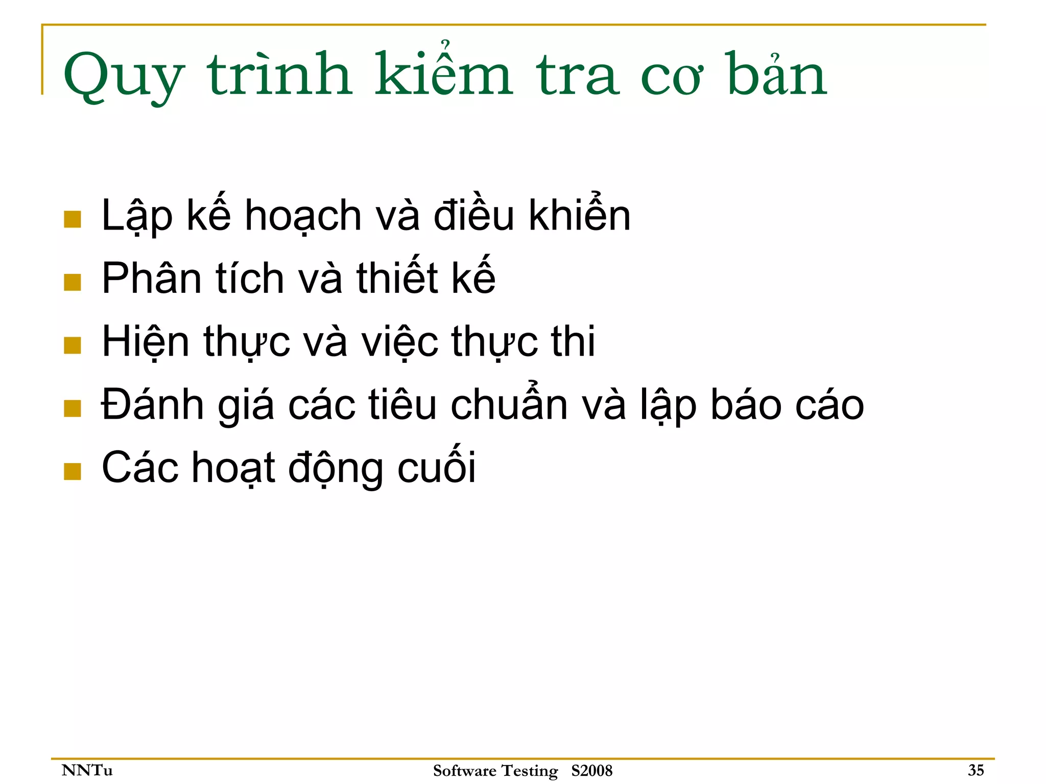 Quy trình kiểm tra cơ bản

   Lập kế hoạch và điều khiển
   Phân tích và thiết kế
   Hiện thực và việc thực thi
   Đánh giá các tiêu chuẩn và lập báo cáo
   Các hoạt động cuối




NNTu               Software Testing S2008   35
 