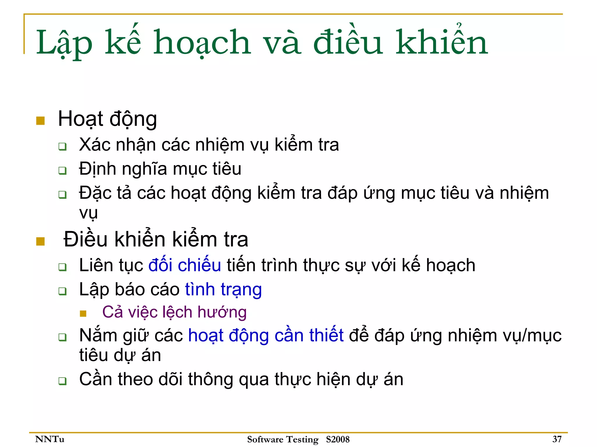 Lập kế hoạch và điều khiển

   Hoạt động
       Xác nhận các nhiệm vụ kiểm tra
       Định nghĩa mục tiêu
       Đặc tả các hoạt động kiểm tra đáp ứng mục tiêu và nhiệm
       vụ
   Điều khiển kiểm tra
       Liên tục đối chiếu tiến trình thực sự với kế hoạch
       Lập báo cáo tình trạng
         Cả việc lệch hướng
       Nắm giữ các hoạt động cần thiết để đáp ứng nhiệm vụ/mục
       tiêu dự án
       Cần theo dõi thông qua thực hiện dự án


NNTu                          Software Testing S2008             37
 
