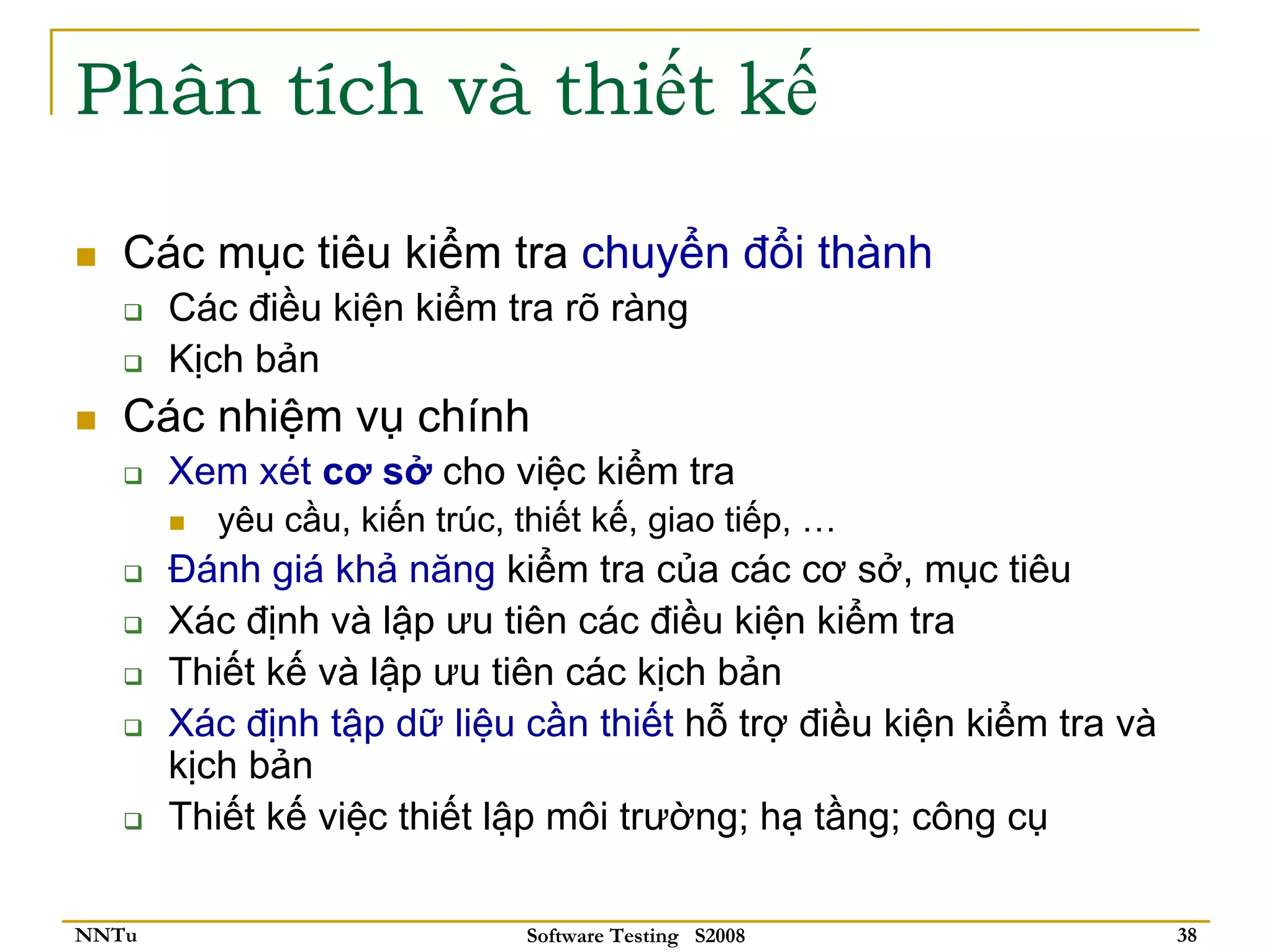 Phân tích và thiết kế

   Các mục tiêu kiểm tra chuyển đổi thành
       Các điều kiện kiểm tra rõ ràng
       Kịch bản
   Các nhiệm vụ chính
       Xem xét cơ sở cho việc kiểm tra
         yêu cầu, kiến trúc, thiết kế, giao tiếp, …
       Đánh giá khả năng kiểm tra của các cơ sở, mục tiêu
       Xác định và lập ưu tiên các điều kiện kiểm tra
       Thiết kế và lập ưu tiên các kịch bản
       Xác định tập dữ liệu cần thiết hỗ trợ điều kiện kiểm tra và
       kịch bản
       Thiết kế việc thiết lập môi trường; hạ tầng; công cụ

NNTu                         Software Testing S2008                  38
 