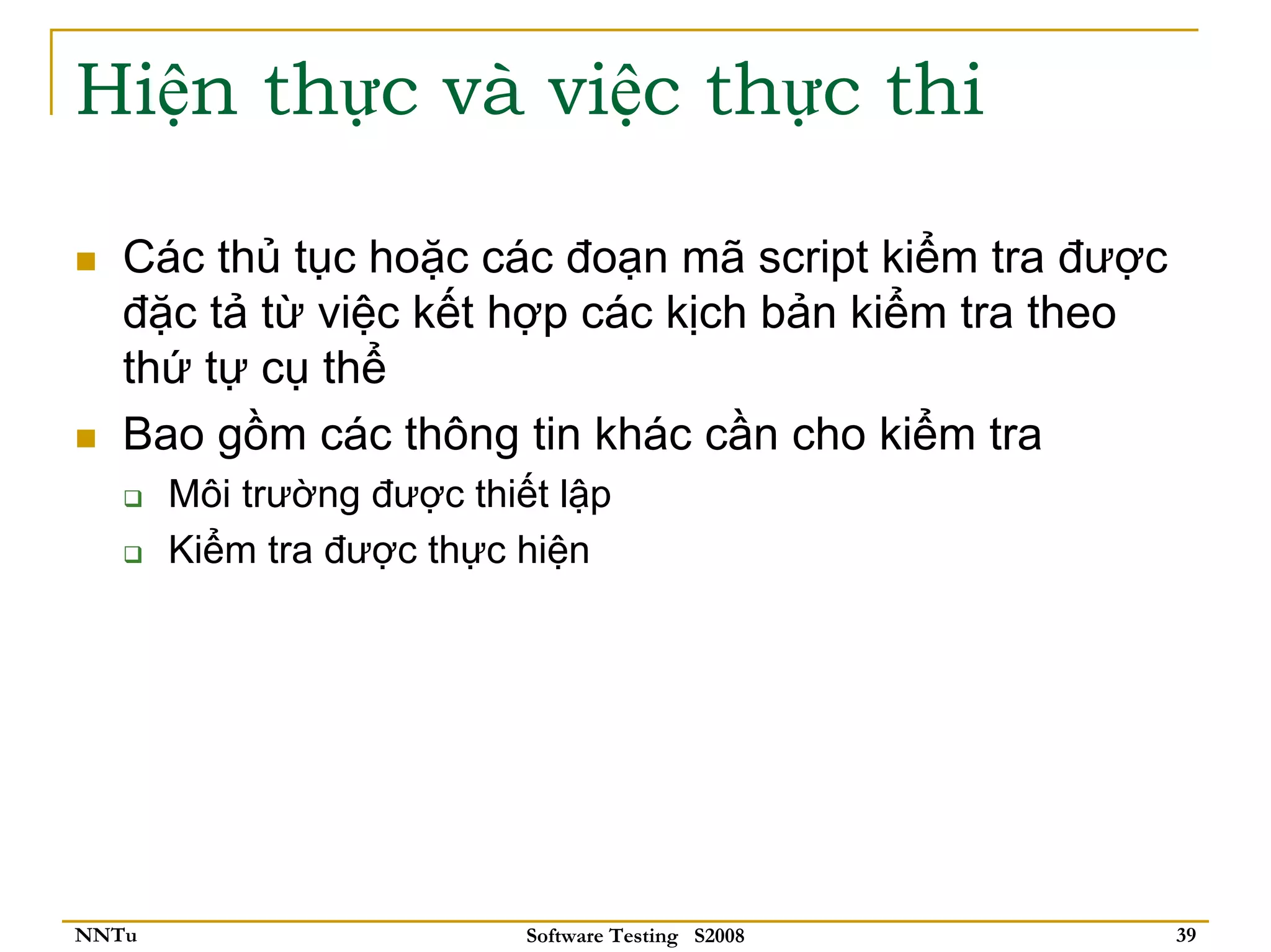 Hiện thực và việc thực thi

   Các thủ tục hoặc các đoạn mã script kiểm tra được
   đặc tả từ việc kết hợp các kịch bản kiểm tra theo
   thứ tự cụ thể
   Bao gồm các thông tin khác cần cho kiểm tra
       Môi trường được thiết lập
       Kiểm tra được thực hiện




NNTu                       Software Testing S2008      39
 