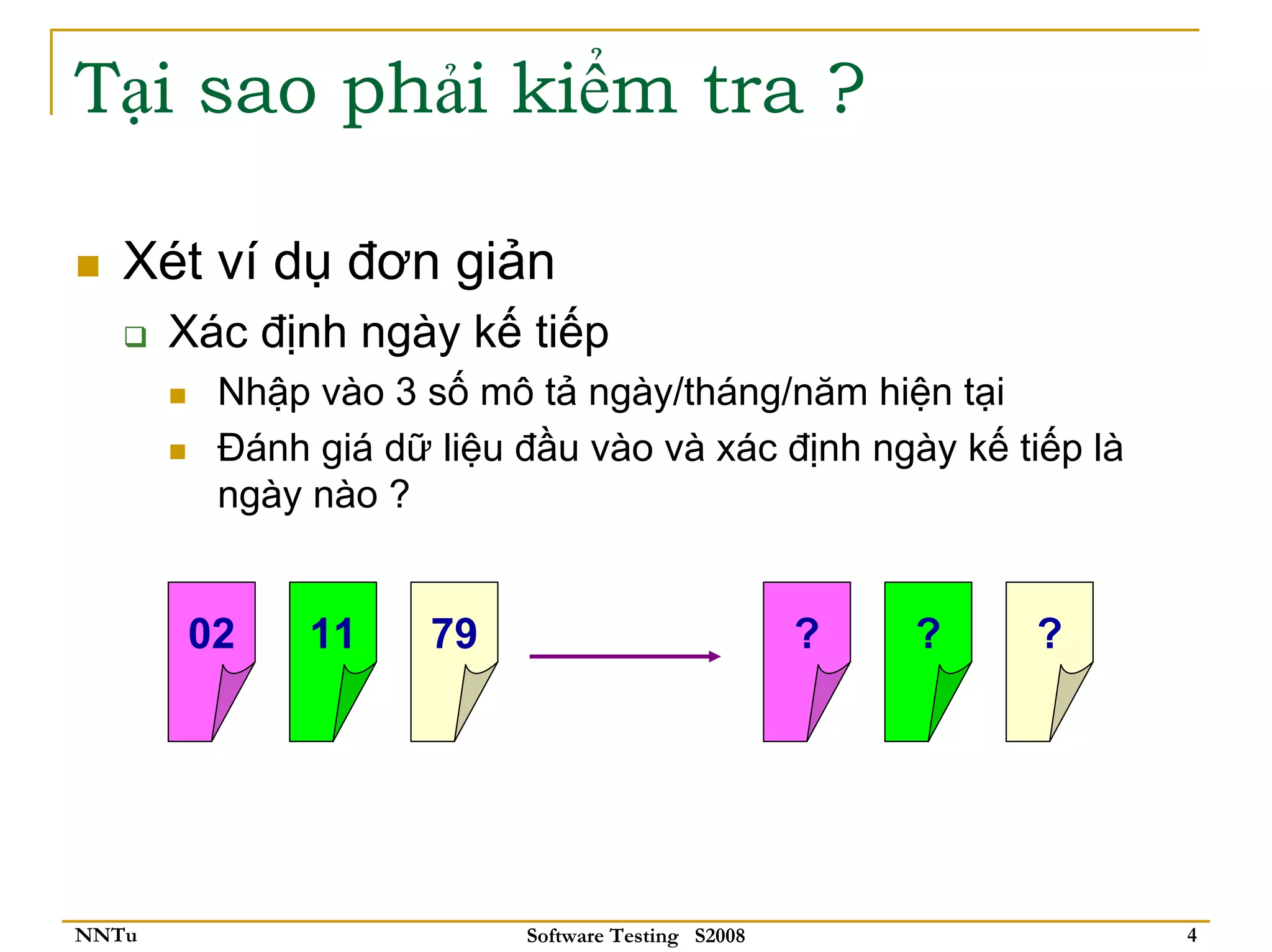 Tại sao phải kiểm tra ?

   Xét ví dụ đơn giản
       Xác định ngày kế tiếp
         Nhập vào 3 số mô tả ngày/tháng/năm hiện tại
         Đánh giá dữ liệu đầu vào và xác định ngày kế tiếp là
         ngày nào ?


       02     11     79                            ?   ?   ?




NNTu                      Software Testing S2008                4
 