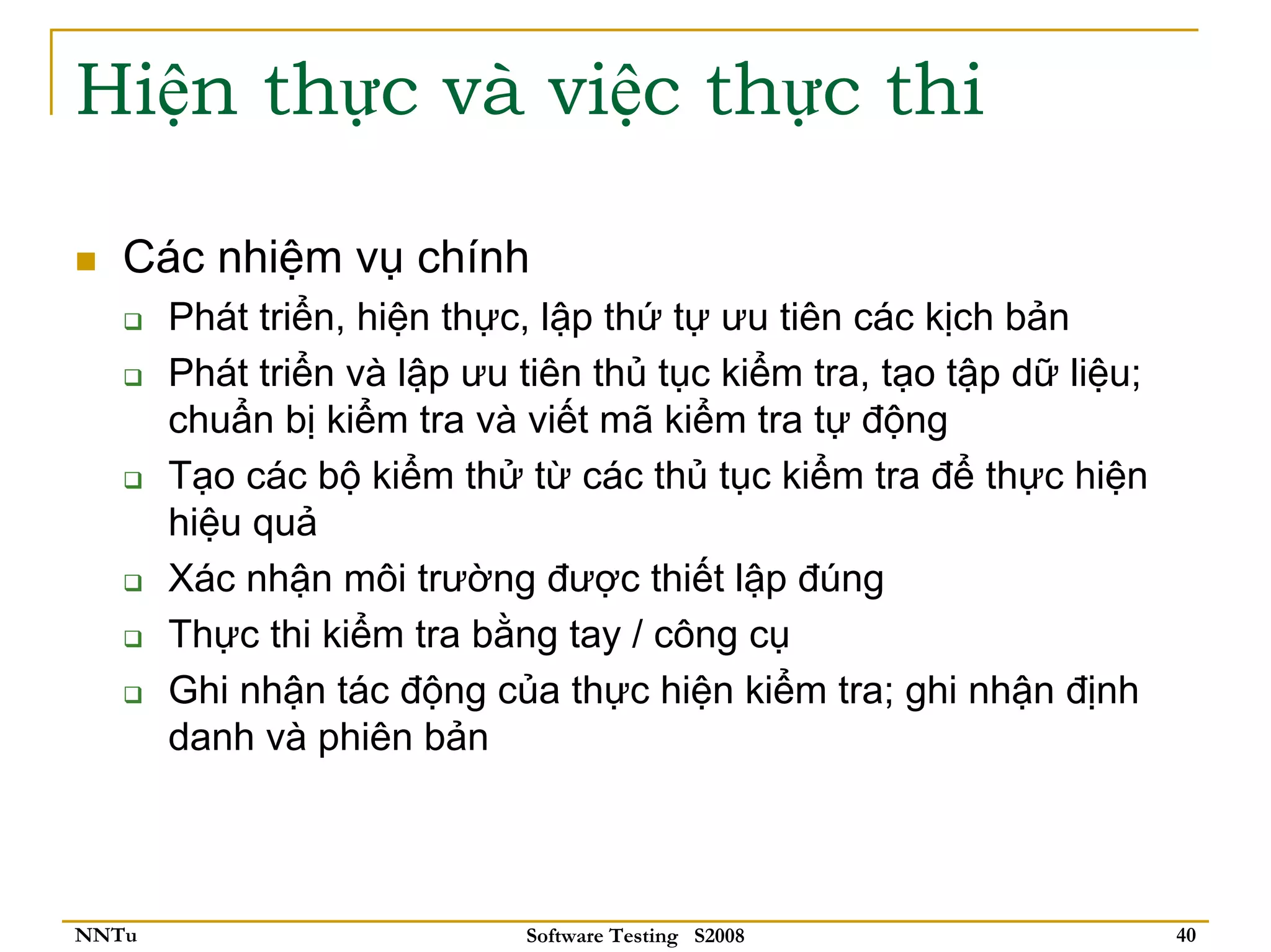 Hiện thực và việc thực thi

   Các nhiệm vụ chính
       Phát triển, hiện thực, lập thứ tự ưu tiên các kịch bản
       Phát triển và lập ưu tiên thủ tục kiểm tra, tạo tập dữ liệu;
       chuẩn bị kiểm tra và viết mã kiểm tra tự động
       Tạo các bộ kiểm thử từ các thủ tục kiểm tra để thực hiện
       hiệu quả
       Xác nhận môi trường được thiết lập đúng
       Thực thi kiểm tra bằng tay / công cụ
       Ghi nhận tác động của thực hiện kiểm tra; ghi nhận định
       danh và phiên bản



NNTu                        Software Testing S2008                    40
 