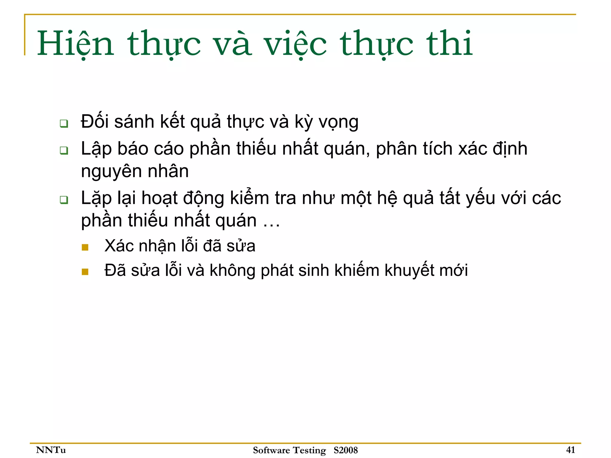 Hiện thực và việc thực thi

       Đối sánh kết quả thực và kỳ vọng
       Lập báo cáo phần thiếu nhất quán, phân tích xác định
       nguyên nhân
       Lặp lại hoạt động kiểm tra như một hệ quả tất yếu với các
       phần thiếu nhất quán …
         Xác nhận lỗi đã sửa
         Đã sửa lỗi và không phát sinh khiếm khuyết mới




NNTu                       Software Testing S2008                  41
 