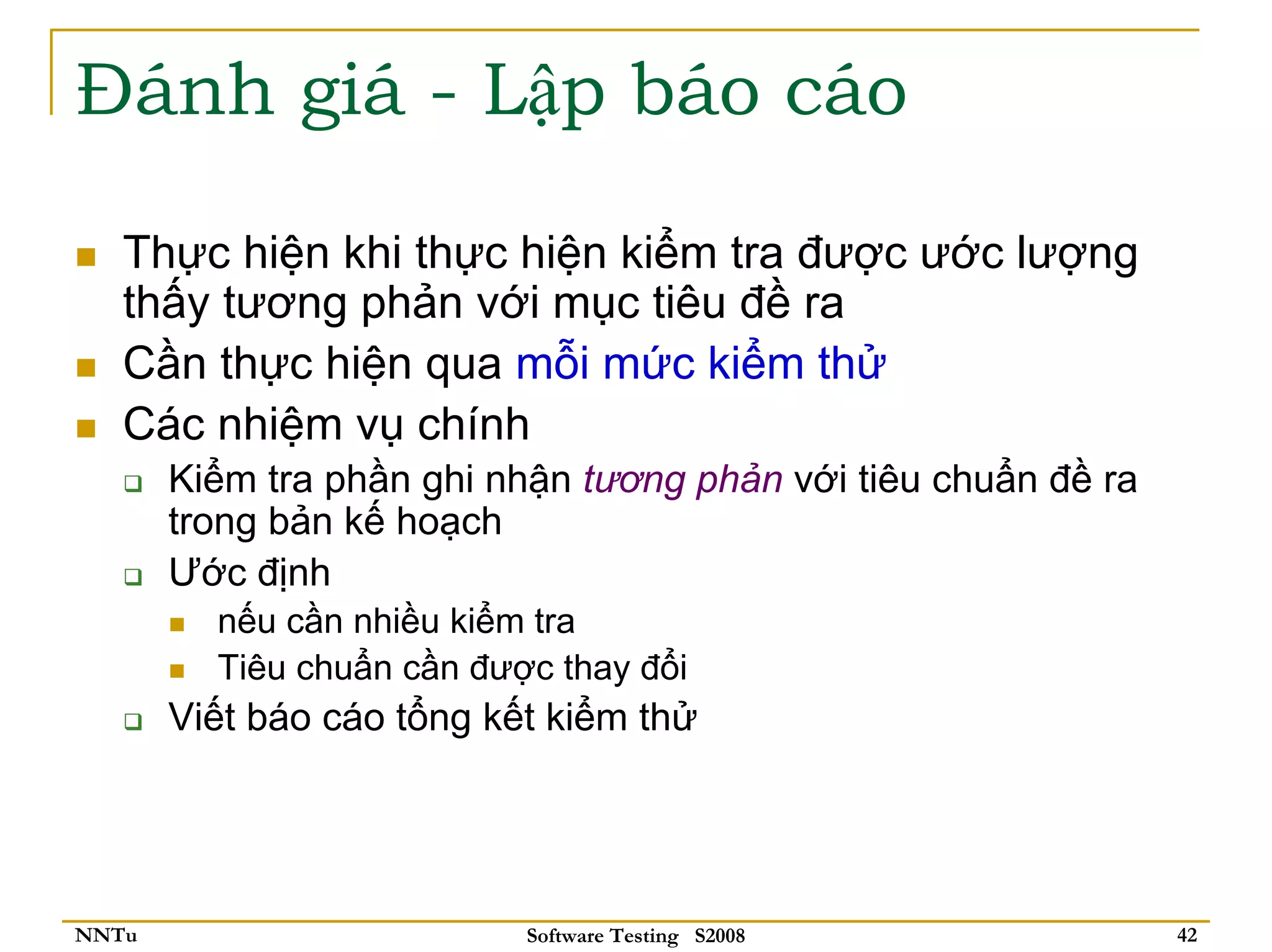 Đánh giá - Lập báo cáo

   Thực hiện khi thực hiện kiểm tra được ước lượng
   thấy tương phản với mục tiêu đề ra
   Cần thực hiện qua mỗi mức kiểm thử
   Các nhiệm vụ chính
       Kiểm tra phần ghi nhận tương phản với tiêu chuẩn đề ra
       trong bản kế hoạch
       Ước định
         nếu cần nhiều kiểm tra
         Tiêu chuẩn cần được thay đổi
       Viết báo cáo tổng kết kiểm thử




NNTu                       Software Testing S2008               42
 