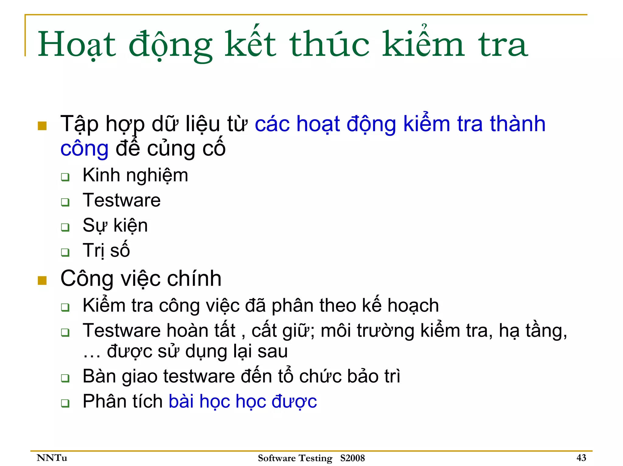Hoạt động kết thúc kiểm tra

   Tập hợp dữ liệu từ các hoạt động kiểm tra thành
   công để củng cố
       Kinh nghiệm
       Testware
       Sự kiện
       Trị số
   Công việc chính
       Kiểm tra công việc đã phân theo kế hoạch
       Testware hoàn tất , cất giữ; môi trường kiểm tra, hạ tầng,
       … được sử dụng lại sau
       Bàn giao testware đến tổ chức bảo trì
       Phân tích bài học học được

NNTu                       Software Testing S2008                   43
 