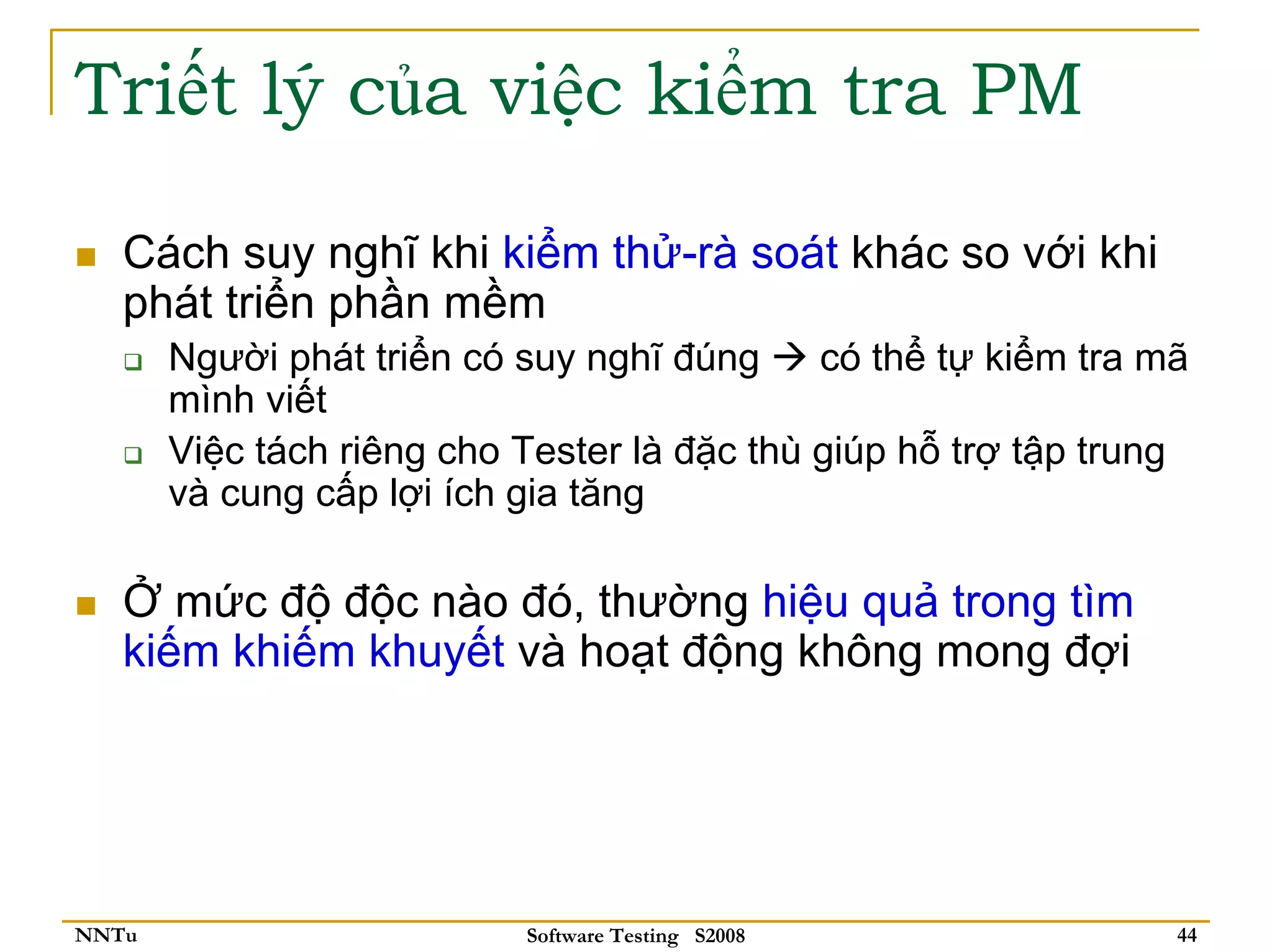 Triết lý của việc kiểm tra PM

   Cách suy nghĩ khi kiểm thử-rà soát khác so với khi
   phát triển phần mềm
       Người phát triển có suy nghĩ đúng     có thể tự kiểm tra mã
       mình viết
       Việc tách riêng cho Tester là đặc thù giúp hỗ trợ tập trung
       và cung cấp lợi ích gia tăng

   Ở mức độ độc nào đó, thường hiệu quả trong tìm
   kiếm khiếm khuyết và hoạt động không mong đợi




NNTu                       Software Testing S2008                44
 