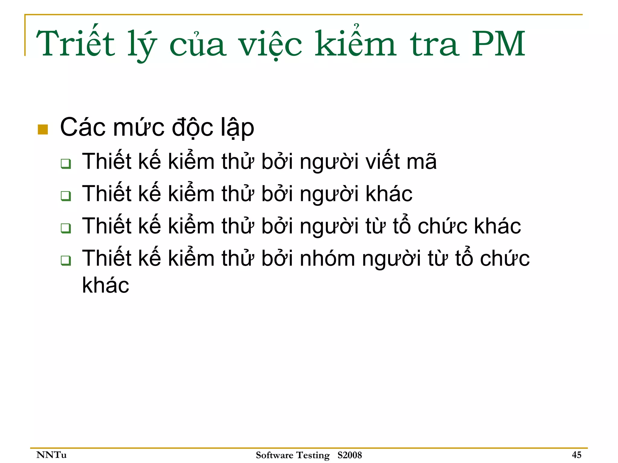 Triết lý của việc kiểm tra PM

   Các mức độc lập
       Thiết kế kiểm thử bởi người viết mã
       Thiết kế kiểm thử bởi người khác
       Thiết kế kiểm thử bởi người từ tổ chức khác
       Thiết kế kiểm thử bởi nhóm người từ tổ chức
       khác




NNTu                   Software Testing S2008        45
 