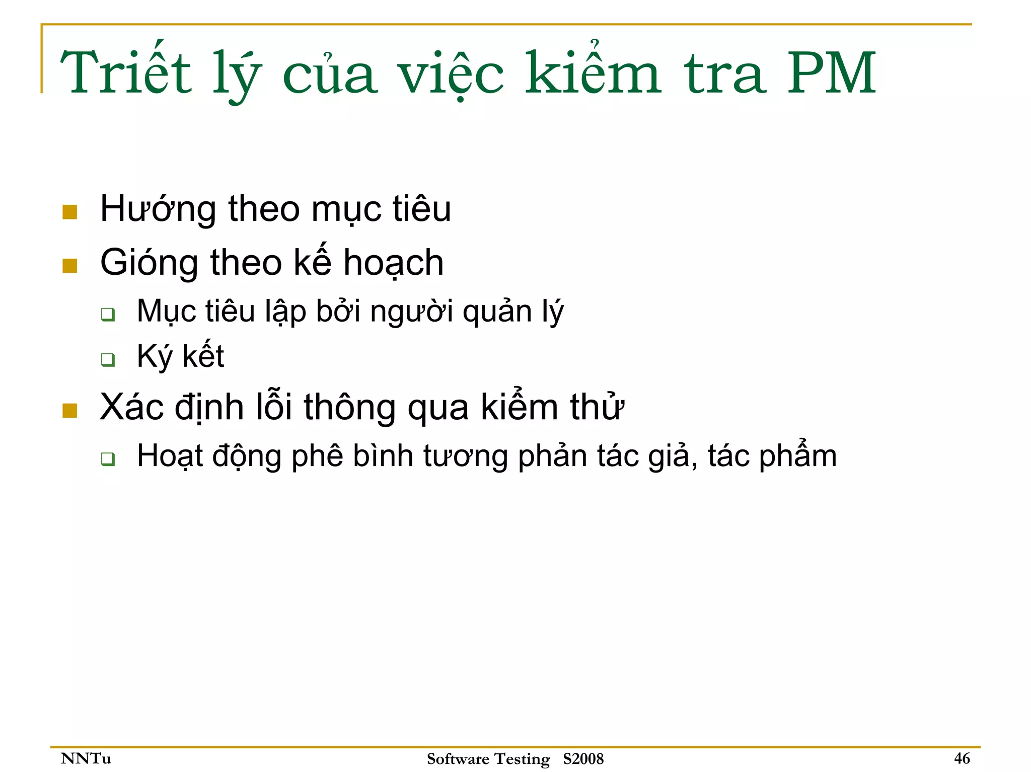 Triết lý của việc kiểm tra PM

   Hướng theo mục tiêu
   Gióng theo kế hoạch
       Mục tiêu lập bởi người quản lý
       Ký kết
   Xác định lỗi thông qua kiểm thử
       Hoạt động phê bình tương phản tác giả, tác phẩm




NNTu                       Software Testing S2008        46
 