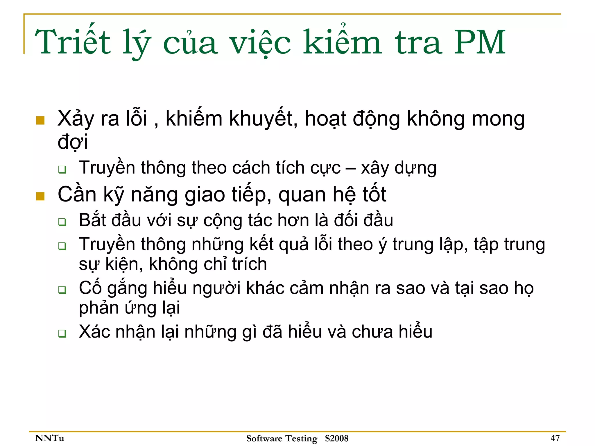 Triết lý của việc kiểm tra PM

   Xảy ra lỗi , khiếm khuyết, hoạt động không mong
   đợi
       Truyền thông theo cách tích cực – xây dựng
   Cần kỹ năng giao tiếp, quan hệ tốt
       Bắt đầu với sự cộng tác hơn là đối đầu
       Truyền thông những kết quả lỗi theo ý trung lập, tập trung
       sự kiện, không chỉ trích
       Cố gắng hiểu người khác cảm nhận ra sao và tại sao họ
       phản ứng lại
       Xác nhận lại những gì đã hiểu và chưa hiểu




NNTu                       Software Testing S2008                   47
 