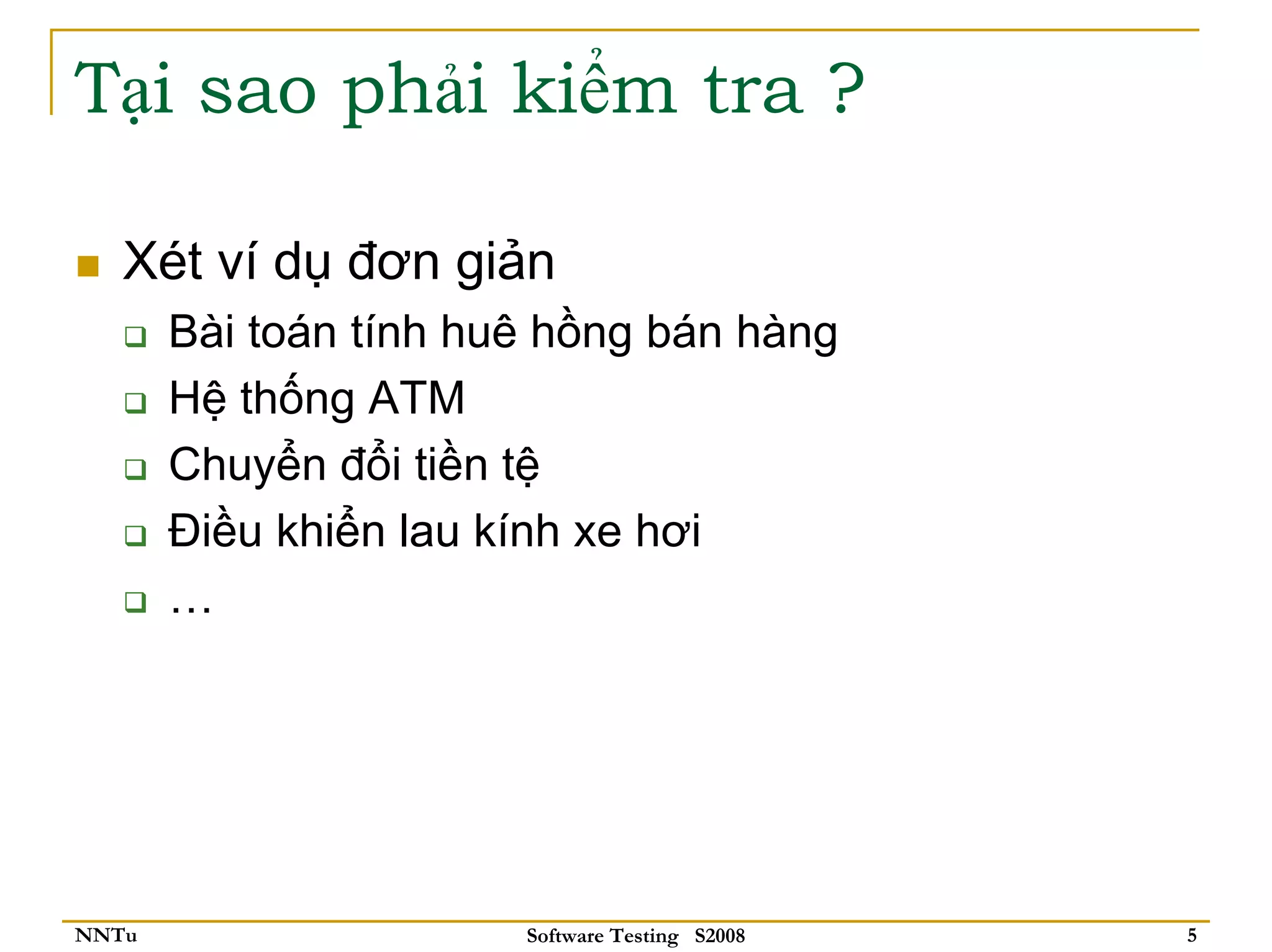 Tại sao phải kiểm tra ?

   Xét ví dụ đơn giản
       Bài toán tính huê hồng bán hàng
       Hệ thống ATM
       Chuyển đổi tiền tệ
       Điều khiển lau kính xe hơi
       …




NNTu                   Software Testing S2008   5
 