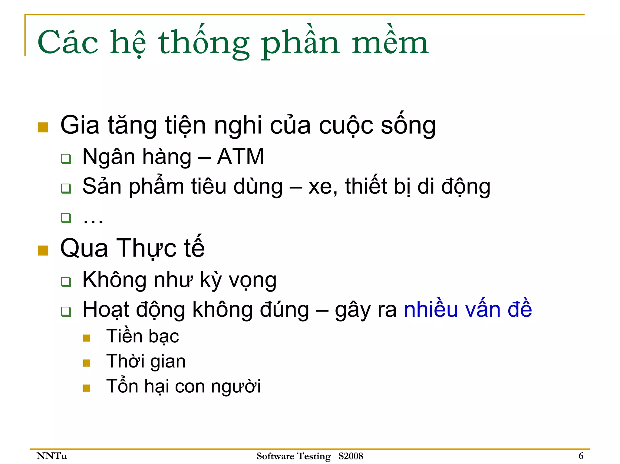 Các hệ thống phần mềm

   Gia tăng tiện nghi của cuộc sống
       Ngân hàng – ATM
       Sản phẩm tiêu dùng – xe, thiết bị di động
       …
   Qua Thực tế
       Không như kỳ vọng
       Hoạt động không đúng – gây ra nhiều vấn đề
         Tiền bạc
         Thời gian
         Tổn hại con người


NNTu                     Software Testing S2008     6
 