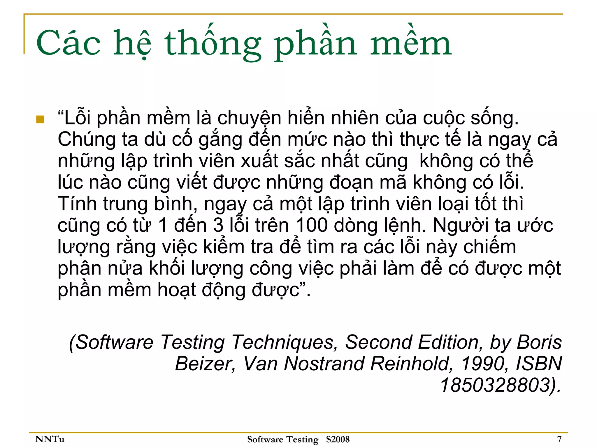 Các hệ thống phần mềm
   “Lỗi phần mềm là chuyện hiển nhiên của cuộc sống.
   Chúng ta dù cố gắng đến mức nào thì thực tế là ngay cả
   những lập trình viên xuất sắc nhất cũng không có thể
   lúc nào cũng viết được những đoạn mã không có lỗi.
   Tính trung bình, ngay cả một lập trình viên loại tốt thì
   cũng có từ 1 đến 3 lỗi trên 100 dòng lệnh. Người ta ước
   lượng rằng việc kiểm tra để tìm ra các lỗi này chiếm
   phân nửa khối lượng công việc phải làm để có được một
   phần mềm hoạt động được”.

       (Software Testing Techniques, Second Edition, by Boris
                  Beizer, Van Nostrand Reinhold, 1990, ISBN
                                              1850328803).

NNTu                      Software Testing S2008            7
 