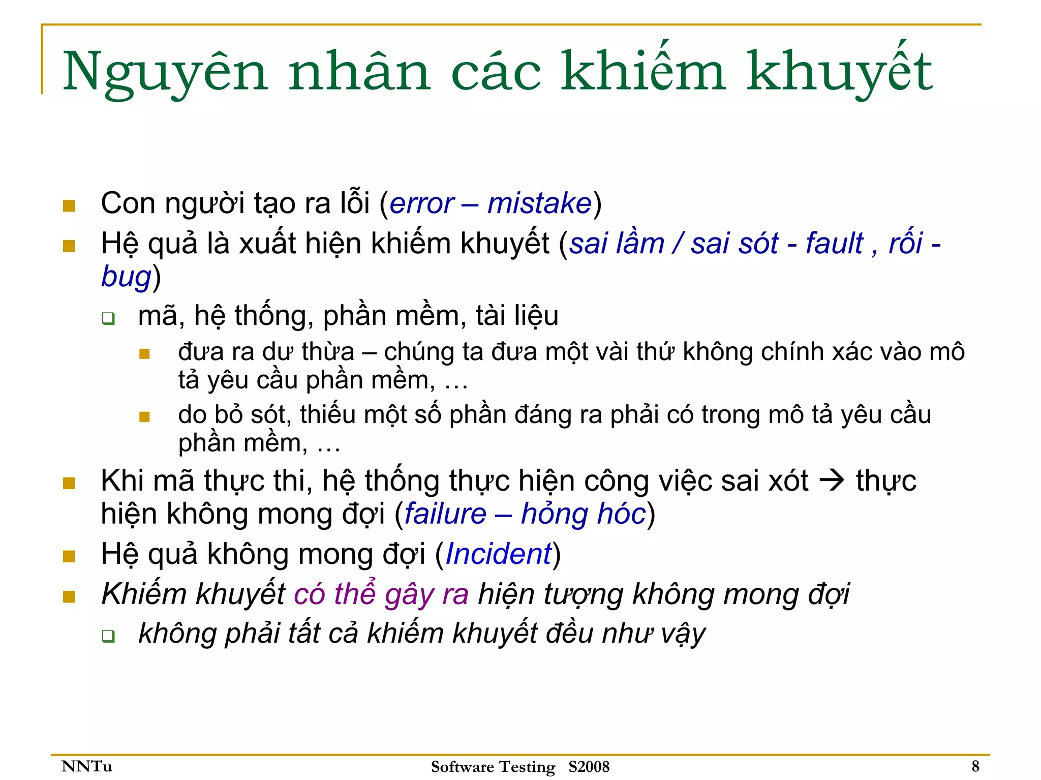 Nguyên nhân các khiếm khuyết

   Con người tạo ra lỗi (error – mistake)
   Hệ quả là xuất hiện khiếm khuyết (sai lầm / sai sót - fault , rối -
   bug)
     mã, hệ thống, phần mềm, tài liệu
         đưa ra dư thừa – chúng ta đưa một vài thứ không chính xác vào mô
         tả yêu cầu phần mềm, …
         do bỏ sót, thiếu một số phần đáng ra phải có trong mô tả yêu cầu
         phần mềm, …
   Khi mã thực thi, hệ thống thực hiện công việc sai xót thực
   hiện không mong đợi (failure – hỏng hóc)
   Hệ quả không mong đợi (Incident)
   Khiếm khuyết có thể gây ra hiện tượng không mong đợi
      không phải tất cả khiếm khuyết đều như vậy



NNTu                         Software Testing S2008                         8
 
