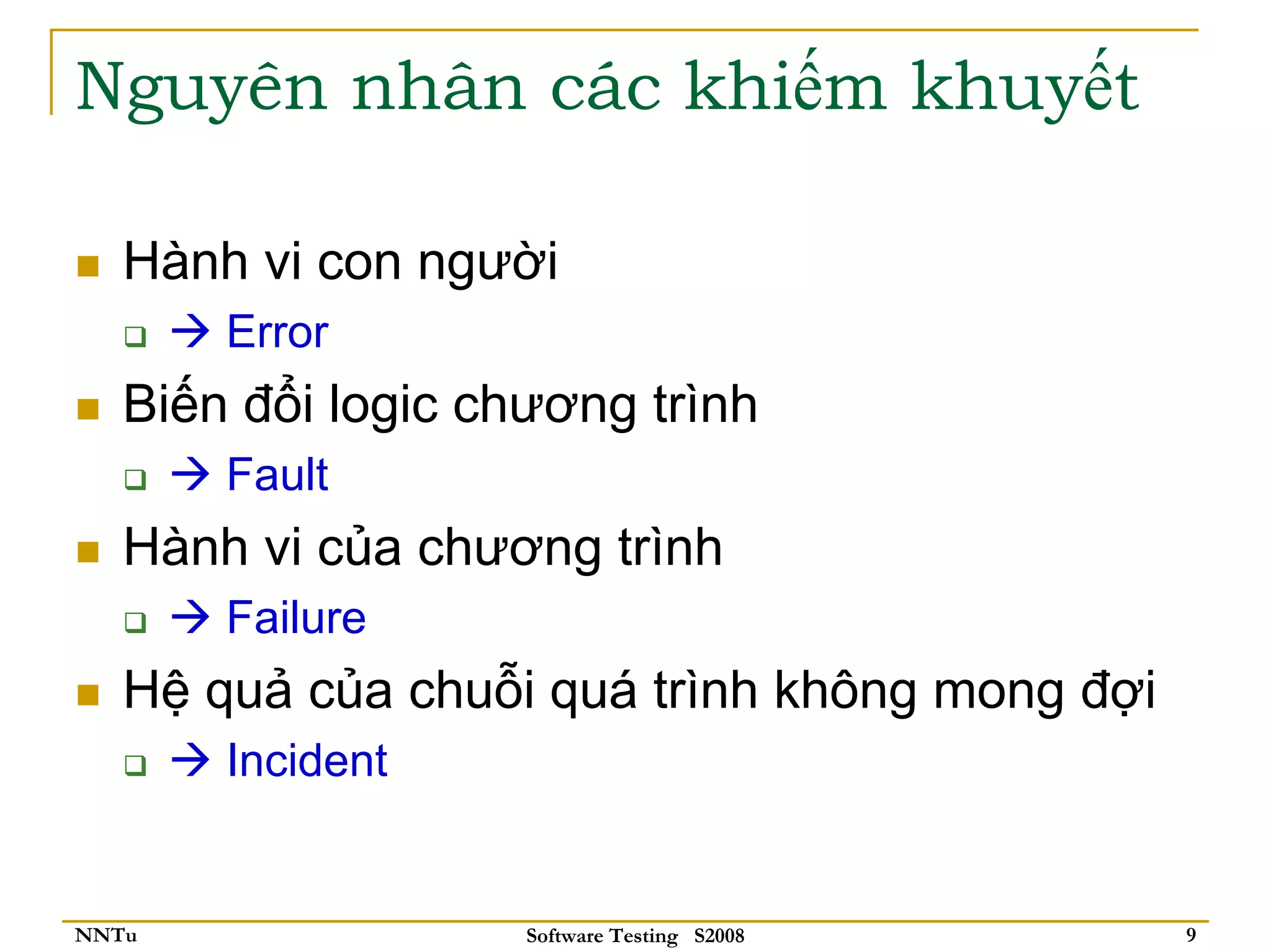Nguyên nhân các khiếm khuyết

   Hành vi con người
       Error
   Biến đổi logic chương trình
       Fault
   Hành vi của chương trình
       Failure
   Hệ quả của chuỗi quá trình không mong đợi
       Incident


NNTu                Software Testing S2008     9
 