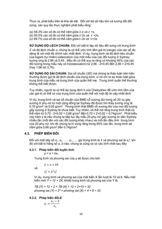 Thực ra, phát biểu trên là khá dè dặt. Đối với bộ dữ liệu lớn và tương đối đối
   xứng, các quy tắc thực nghiệm phát biểu rằng:

   (a) 68.3% các số đo có thể nằm giữa  -s và  +s,
   (b) 95.5% các số đo có thể nằm giữa  -2s và  +2s,
   (c) 99.7% của số đo có thể nằm giữa  -3s và +3s.

   SỬ DỤNG ĐỘ LỆCH CHUẨN. Đối với bất kì tập dữ liệu đối xứng với trung bình
    và độ lệch chuẩn s, chúng ta có thể ước tính tầm giá trị (range) của các số đo
   riêng lẻ với một độ chính xác nhất định. Ví dụ, trung bình và độ lệch tiêu chuẩn
   của logarit (tự nhiên) osteocalcin của một mẫu của các đối tượng ở Sydney
   tương ứng là 2,86 và 0,45 , điều đó có thể suy ra rằng có khoảng 95% của các
   đối tượng trong mẫu này có ln(osteocalcin) từ 2,86 - 2×0.45 đến 2,86 + 2×0,45
   (hay 1,96 tới 3,76).

   SỬ DỤNG ĐỘ SAI CHUẨN. Sai số chuẩn (SE) mà chúng ta thảo luận bên trên
   thường được gọi là độ lệch chuẩn của trung bình, vì nó chỉ ra sự khác biệt giữa
   trung bình của mẫu và trung bình của quần thể mẹ. Trung bình quần thể thường
   không thể biết được.

   Tuy nhiên, người ta có thể áp dụng định lí của Chebyshev để ước tính tầm của
   các giá trị có thể có của trung bình của quần thể với một độ tin cậy nhất định.

   Ví dụ, trung bình và sai số chuẩn của BMD cổ xương đùi trong số 20 vụ gãy
   xương ở phụ nữ từ một cộng đồng tại Sydney đã được tìm thấy tương ứng là
   0,70 g/cm² và 0,02 g/cm². Ttrung bình thật BMD cổ xương đùi của mọi đối tượng
   gãy xương ở Sydney là chưa biết. Tuy nhiên, có thể nói rằng trung bình thật có
   thể nằm từ 0,70 - 2×0,02 = 0,66 g/cm² đến 0,70 + 2×0,02 = 0.74g/cm². Phát biểu
   này hàm ý là nếu chúng ta tiếp tục lấy mẫu 20 phụ nữ gãy xương từ dân Sydney
   nhiều lần (mỗi lần với các đối tượng khác nhau) và mỗi lần đều tính trung bình
   của 20 phụ nữ, khi đó chúng ta hi vọng rằng trong 95% các lần, trung bình sẽ
   nằm giữa 0,66 g/cm² đển 0,74g/cm².

4.3.   PHÉP BIẾN ĐỔI:

   Đối với một dãy số x1, x2, … , xn ,..., gọi trung bình là  và phương sai là sx², khi
   đó với bất kì hằng số a, b nào, chúng ta cũng có có các tính chất sau đây:

   4.3.1. Phép biến đổi tuyến tính:
             yi = a + bxi.
       Trung bình và phương sai của y sẽ được cho bởi:

               =  + 
       và
               = 2 
                2          2


       Ví dụ, trung bình và phương sai của một biến X lần lượt là 10 và 8. Nếu một
       biến mới Y = 12 + 2X, khiđó trung bình và phương sai của Y là:

       TB (Y) = 12 + 2.× TB (X) = 12 + 2×10 = 32
       phương sai (Y) = 2² × phương sai (X) = 4 × 8 = 32.

   4.3.2. Phép biến đổi-Z:
                        − 
               =
                           

                                           10
 