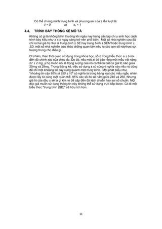 Có thể chứng minh trung bình và phương sai của z lần lượt là:
               = 0        và     sz = 1

4.4.   TRÌNH BÀY THỐNG KÊ MÔ TẢ
   Không có gì là không bình thường khi ngày nay trong các tạp chí y sinh học cách
   trình bày kiểu như a ± b ngày càng trở nên phổ biến. Một số nhà nghiên cứu đã
   chỉ ra hai giá trị như là trung bình ± SE hay trung bình ± SEM hoặc trung bình ±
   SD, một số nhà nghiên cứu khác chẳng quan tâm nêu ra các con số nàythực sự
   tượng trưng cho điều gì.

   Dĩ nhiên, theo thói quen sử dụng trong khoa học, số b trong biểu thức a ± b nói
   đến độ chính xác của phép đo. Do đó, nếu một ai đó báo rằng một mẫu vật nặng
   27 ± 2 mg, ý họ muốn nói là trọng lượng của nó có thể là bất cứ giá trị nào giữa
   25mg và 29mg. Trong thống kê, việc sử dụng ± có cùng ý nghĩa này nếu nó dùng
   để chỉ một khoảng tin cậy xung quanh một trung bình. Một phát biểu như
   "khoảng tin cậy 95% là 250 ± 10" có nghĩa là trong hàng loạt các mẫu ngẫu nhiên
   được lấy từ cùng một quần thể, 95% các số đo sẽ nằm giữa 240 và 260. Nhưng
   giá trị của dấu ± sẽ là gì khi nó đề cập đến độ lệch chuẩn hay sai số chuẩn. Một
   độc giả muốn sử dụng thông tin này không thể sử dụng trực tiếp được. Có lẽ một
   biểu thức "trung bình (SD)" sẽ hữu ích hơn.




                                        11
 