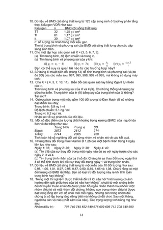 10. Dữ liệu về BMD cột sống thắt lưng từ 123 cặp song sinh ở Sydney phân tầng
    theo kiểu gen VDR như sau:
    Kiểu gen           n          BMD cột sống thắt lưng
    TT                 32        1,25 g / cm²
    Tt                 61        1,17 g / cm²
    tt                 30        1,07 g / cm²
    n: số lượng cá nhân trong mỗi kiểu gen.
    Tìm trị trung bình và phương sai của BMD cột sống thắt lưng cho các cặp
    song sinh trên.
11. Cho một tập hợp các quan sát X = {3, 5, 6, 7, 9}.
    (a) Tìm trung bình, độ lệch chuẩn và trung vị.
    (b) Tìm trung bình và phương sai của y khi:
                                                                                       − 5
             (i)  =  − 8         (ii)  = 7 (iii)  = 12    (iv)  =  7
    Bạn có thể suy ra quan hệ nào từ các trường hợp này?
12. Sử dụng kĩ thuật biến đổi (trang 13) để tính trung bình và phương sai (và do
    đó SD) của các mẫu sau: 997, 995, 998, 992 và 995, mà không sử dụng máy
    tính.
13. Cho X = { 4, 3, 7, 10, 11}. Biến đổi các quan sát này bằng lôgarit tự nhiên
    của 
    Tìm trung bình và phương sai của X và ln(X). Có những thống kê tương tự
    giữa hai biến. Trung bình của ln (X) bằng log của trung bình của X không?
    Tại sao?
14. Osteocalcin trong một mẫu gồm 100 đối tượng từ Đan Mạch đã có những
    đặc điểm sau đây:
    Trung bình: 6,9 ng / ml
    Độ lệch chuẩn: 5.1 ng / ml
    Trung vị: 6,2 ng / ml.
    Nhận xét về sự phân bố của dữ liệu.
15. Một số đặc điểm của lượng chất khoáng trong xương (BMC) của người da
    đen và da trắng như sau:
                    Trung bình      Trung vị       SD
    Black:          2872            2812           374
    Trắng:          2744            2805           250
    Tính toán hệ số nghiêng đối với từng nhóm và nhận xét về các kết quả.
16. Những thay đổi trong mức vitamin D 1,25 của một bệnh nhân trong 4 ngày
    liên tục như sau:
    Ngày 1: 35; Ngày 2: 36; Ngày 3: 38; Ngày 4: 40
    (a) Tỉm tỉ lệ của sự thay đổi trong một ngày nào đó so với ngày trước cho các
    ngày 2, 3 và 4.
    (b) Tìm trung bình nhân của ba tỉ số đó. Chứng tỏ sự thay đổi trong ngày thứ
    4 có thể tính được khi biết sự thay đổi trong ngày 1 và trung bình nhân.
17. Dữ liệu về BMD cột sống thắt lưng từ một mẫu của 10 đối tượng như sau:
    0,98, 1,05, 1,01, 0,97, 0,95, 0,87, 0,50, 0,89, 1,05 và 1,08. Chú ý rằng có một
    đối tượng có BMD rất thấp. Bạn có loại trừ đối tượng này ra khi tính toán
    trung bình hay không?
18. Trong một thí nghiệm được thiết kế để trả lời câu hỏi "môi trường có ảnh
    hưởng đến giải phẫu học của bộ não hay không”, chuột từ một chủng biến
    đổi di truyền thuần khiết đã được phân bổ ngẫu nhiên thành hai nhóm: một
    nhóm điều trị và một nhóm đối chứng. Những con trong nhóm điều trị được
    đặt trong lồng lớn với đồ chơi mới mỗi ngày. Những con trong nhóm đối
    chứng bị cô lập trong lồng riêng biệt mà không có đồ chơi. Sau một tháng,
    người ta cân vỏ não (chất xám của não). Các trọng lượng tính bằng mg như
    sau:
    Nhóm điều trị :         707 740 745 652 649 676 699 696 712 708 749 690

                                            13
 