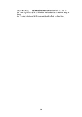 Nhóm đối chứng:        669 650 651 627 656 642 698 648 676 657 692 621
(a) Trình bày các dữ liệu dưới hình thức biểu đồ sao cho có thể hình dung dễ
dàng.
(b) Tính toán các thống kê liên quan và bàn luận về giá trị của chúng.




                                 14
 