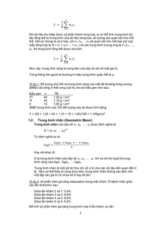 1
                            =               
                                
                                      =1

Khi dữ liệu thu thập được có phân thành từng loại, ta có thể tính trung bình dữ
liệu tổng thể từ trung bình của dữ liệu từng loại. số lượng các quan sát cho mỗi
thể. Giả sử chúng ta có k loại, với n1, n2,.. , nk số quan sát cho mỗi loại (cỡ của
mẫu tổng hợp là N = n1 + n2+… + nk .) và các trung bình tương ứng là  1, 2, …,
k. thì trung bình tổng thể được cho bởi:
                                       
                                1
                            =               
                                
                                      =1

Như vậy, trung bình cộng là trung tâm của dãy số xét về mặt giá trị.

Trong thống kê người ta thường kí hiệu trung bình quần thể là μ.


Ví dụ 1: Số lượng chủ thể và trung bình cộng của mật độ khoáng trong xuơng
(BMD) cột sống ở thắt lưng của họ cho ba kiểu gen như sau:

Kiểu gen n        TB
TT        40     1,25 g / cm²
Tt        45     1,10 g / cm²
tt        15     1,00 g / cm²
 BMD trung bình của 100 đối tuợng này sẽ được tính bằng:

 = (40 × 1,25 + 45 × 1,10 + 15 × 1,00)/100 = 1,145g/cm²
1.2.     Trung bình nhân (Geometric Mean):
       Trung bình nhân của dãy số x1, x2, … , xn được định nghĩa là

              G = (x1.x2. … xn)1/n

       Từ định nghĩa ta có
                           1 + 2 + ⋯ + 
               =
                                               
       Hay nói khác đi:

       G là trung bình nhân của dãy số x1, x2, … , xn khi và chỉ khi logG là trung
       bình cộng của logx1, logx2, …, logxn.

       Trung bình nhân là một số đo hữu ích về vị trí cho các dữ liệu liên quan đến tỉ
       lệ. Như có thể thấy từ công thức trên, trung bình nhân không xác định cho
       một tập các giá trị có chứa số 0 hay số âm.

Ví dụ 2: số phần trăm gia tăng osteocalcin trong một nhóm 10 bệnh nhân giữa
các lần khámnhư sau:

       Giữa lần khám 2 và 1: 5,4%
       Giữa lần khám 3 và 2: 8,9%
       Giữa lần khám 4 và 3: 9,6%
       Giữa lần khám 5 và 4: 6,4%
Để tính số phần trăm gia tăng trung bình của 5 lần khám, ta cần

                                                         3
 