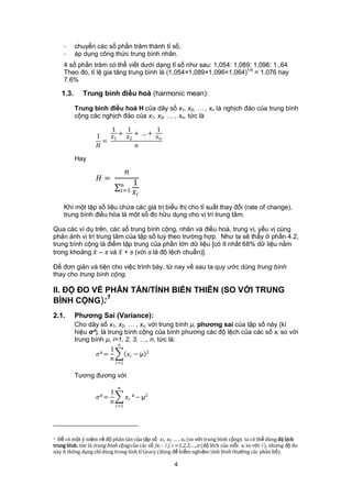 -      chuyển các số phần trăm thành tỉ số,
    -      áp dụng công thức trung bình nhân.
    4 số phần trăm có thể viết dưới dạng tỉ số như sau: 1,054: 1,089: 1,096: 1.,64
    Theo đó, tỉ lệ gia tăng trung bình là (1,054×1,089×1,096×1,064)1/4 = 1.076 hay
    7.6%

    1.3.     Trung bình điều hoà (harmonic mean):

           Trung bình điều hoà H của dãy số x1, x2, … , xn là nghịch đảo của trung bình
           cộng các nghịch đảo của x1, x2, … , xn, tức là

                         1     1         1
                   1    1 + 2 + … + 
                      =
                                

           Hay

                                      
                    =
                                        1
                                    =1 
                                           

    Khi một tập số liệu chứa các giá trị biểu thị cho tỉ suất thay đổi (rate of change),
    trung bình điều hòa là một số đo hữu dụng cho vị trí trung tâm.

Qua các ví dụ trên, các số trung bình cộng, nhân và điều hoà, trung vị, yếu vị cùng
phản ánh vị trí trung tâm của tập số tuỳ theo trường hợp. Như ta sẽ thấy ở phần 4.2,
trung bình cộng là điểm tập trung của phần lớn dữ liệu [có ít nhất 68% dữ liệu nằm
trong khoảng  – s và  + s (với s là độ lệch chuẩn)].

Để đơn giản và tiện cho việc trình bày, từ nay về sau ta quy ước dùng trung bình
thay cho trung bình cộng.

II. ĐỘ ĐO VỀ PHÂN TÁN/TÍNH BIẾN THIÊN (SO VỚI TRUNG
             1
BÌNH CỘNG):
2.1.       Phương Sai (Variance):
           Cho dãy số x1, x2, … , xn, với trung bình μ, phương sai của tập số này (kí
           hiệu σ²), là trung bình cộng của bình phương các độ lệch của các số xi so với
           trung bình μ, i=1, 2, 3, …, n, tức là:
                            
                         1
                   ² =        − μ 2
                         
                               =1

           Tương đương với
                               
                         1
                   ² =               ² − μ2
                         
                               =1




1 Để có một ý niệm về độ phân tán của tập số x1, x2, … , xn (so với trung bình cộngx ta có thể dùng độ lệch
trung bình, tức là trung bình cộng của các số |xi - |, i =1,2,3,….,n độ lêch của mỗi xi so với ), nhưng độ đo
này ít thông dụng chỉ dùng trong tính tỉ Geary dùng để kiểm nghiệm tính bình thường các phân bố).

                                                        4
 