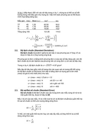 Ví dụ 1 (tiếp theo): Đối với các dữ liệu trong ví dụ 1, chúng ta có thể coi số đối
   tượng trong mỗi kiểu gen như trọng số. Việc tính toán phương sai có thể được
   minh họa bằng bảng sau:

   Kiểu gen n(wi)       Mean ( )               wixi²                         wixi

   TT          40       1,25                      62,50                          50,0
   Tt          45       1,10                      54,45                          49,5
   Tt          15       1.00                      15,00                          15,0
   Tổng cộng 100                                  131,95                         114,5

                                                                         2
                2
                       1                             1
                =                      ² −              
                     − 1                           
                                =1                      =1


                               1          (114,5)²
                        =        131,95 −          = 0,00856 g² /cm².
                              99            100
2.2.    Độ lệch chuẩn (Standard Deviation):
        Độ lệch chuẩn đượcđịnh nghĩa là căn bậc 2 của phương sai σ² (hay s²) và
        được kí hiệu là σ (hay tương ứng là s).

   Phương sai có đơn vị bằng bình phương đơn vị của các số liệu đang xét, còn độ
   lệch chuẩn do là căn bậchai của phương nên có cùng đơn vị với các số liệu này.

   Trong ví dụ 4, độ lệch chuẩn là s = 24.67 = 4.97 g/cm²

   Nếu tập dữ liệu bao gồm một số lượng lớn các quan sát và tương đối đối xứng,
   thì độ lệch chuẩn có thể được tính xấp xỉ bằng cách sử dụng giá trị lớn nhất
   (max) và giá trị nhỏ nhất (min) như sau:

                 s = (max – min) / với n < 12
                 s = (max – min) / 4                            với 20 < n < 40
                 s = (max – min) / 5                            với n gần với 100
                 s = (max – min) / 6                            với n > 400

2.3.    Độ sai/Sai số chuẩn (Standard Error)
        Sai số chuẩn là độ lệch chuẩn của các trung bình các mẫu cùng cỡ rút ra từ
        một quẩn thể mẹ, được kí hiệu là SE.

   Nếu n là cỡ của các mẫu, N và σ lần lượt là cỡ và độ lệch chuẩncủa quần thể mẹ
   thì sai số chuẩn có thể ước lượng bằng công thức:

                               − 
                =
                               − 1

   Vì thế, với một quần thể mẹ lớn hay với việc lấy mẫu có thay thế thì ta có thể
   dùng công thức sau:
                        
                ≈
                         


                                                           6
 