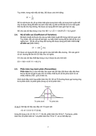 Tuy nhiên, trong một mẫu dữ liệu, SE được ước tính bằng:
                        
                ≈
                         

   SE là một thước đo về sự khác biệt giữa trung bình mẫu và trung bình quần thể
   mẹ và được đùng để kiểm tra xem một mẫu cụ thể có thể đã rút ra từ một quần
   thể mẹ đã cho hay không. Nó được sử dụng để tính toán giới hạn tin cậy.

   SE cho các dữ liệu trong ví dụ 4 là: SE = s /  = = 24,67/ 4 = 12,3 g/cm².

2.4.   Hệ số biến sai (Coefficient of Variation):
       Độ lệch chuẩn là thước đo của sự biến thiên tuyệt đối trong một bộ quan sát.
       Tuy nhiên, đối với một số bài toán, sự biến thiên tương đối là một số đo có ý
       nghĩa hơn. Số đo về sự thay đổi tương đối được dùng phổ biến nhất là hệ
       số biến sai (biến thiên):
                                     
                         = 100      (%)
                                     
   CV được sử dụng khi tất cả các giá trị của một biến đều dương. Khi các giá tri
   có cả dương lẫn âm thì CV hầu như vô nghĩa.

   CV cho các dữ liệu thiết lập trong ví dụ 4 được là ước tính bởi:

   CV = 100 × 4 97 /11 = 45.2 %



2.5.   Phần trăm hay bách phân (Percentiles):
       Phần trăm thứ p của một dãy các quan sát (dữ liệu) đã được sắp xếp theo
       thứ tự độ lớn là giá trị sao cho có nhiều nhất là p% số đo phía dưới nó và
       nhiều nhất là (100 - p)% ở trên nó.

   Hình dưới đây minh họa phần trăm thứ 25, 50 và 75 thường được gọi tương ứng
   là tứ phân dưới, tứ phân giữa (trung vị) và tứ phân trên…




Ví dụ 5: Xét tập dữ liệu sau đây với 10 quan sát:

       -15 -9 1 3 5 9 13 17 23 92,

trong đó trung vị là: (5 +9) / 2 = 7. Do đó, phần trăm thứ 50 là 7. Tương tự, phần
trăm thứ 25 phần trăm là 1 và phần trăm thứ 75 là 17. và cứ thế tiếp tục.




                                              7
 