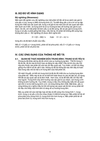 III. ĐỘ ĐO VỀ HÌNH DẠNG
Độ nghiêng (Skewness):
Một cách để nghiên cứu độ nghiêng của một phân bố tần số là so sánh các giá trị
của yếu vị (m), trung vị (Md) và trung bình ( ). Ta biết rằng yếu vị là vị trí có sự tập
trung lớn nhất của các quan sát, trung vị là giá trị mà một nửa số các quan sát nằm
bên dưới và ở trên, và trung bình là có xu hướng bị kéo về hướng các giá trị cực
đoan. Do đó, với một phân bố đơn yếu vị và đối xứng, tất cả các giá trị trung bình,
trung vị và yếu vị phải giống hệt nhau, nếu trái lại, thì phân bố không đối xứng hay
không đơn yếu vị. Độ nghiêng (S) được định nghĩa bởi:

                     S = 3( – Md) / s      hoặc     S = ( – m) / s

trong đó s là độ lệch chuẩn của mẫu.

Nếu S > 0 (yếu vị < trung bình), phân bố lài phía phải, nếu S < 0 (yếu vị > trung
bình), phân bố lài về phía trái.



IV. CÁC ỨNG DỤNG CỦA THỐNG KÊ MÔ TẢ
4.1.   QUAN HỆ THỰC NGHIỆM GIỮA TRUNG BÌNH, TRUNG VỊ VÀ YẾU VỊ
   Chúng ta đã khảo sát ba độ đo chính của xu hướng trung tâm. Thế thì trong 3
   độ đo đó, độ đo nào là thích hợp và đáng tin cậy nhất? Câu trả lời cho câu hỏi
   này phụ thuộc vào phân bố của các dữ liệu quan sát. Tuy nhiên, có thể nói rằng,
   giống như bất kì số đo vật lí nào, không có độ đo thống kê nào trên đây là hoàn
   hảo trong việc mô tả một vị trí trung tâm của một phân bố.

   Về mặt lí thuyết, có thể nói trung bình là độ đo tốt nhất cho xu hướng trung tâm
   của phân bố. Điều này là do nó có thể tính toán được từ các dữ liệu số, sử dụng
   hết tất cả các quan sát và là đơn nhất. Hơn nữa, nó là dễ hiểu đối với hầu hết
   mọi người. Trung bình chịu ảnh hưởng của các giá trị cực đoan, còn trung vị thì
   không bị ảnh hưởng đó. Tuy nhiên, trung vị hầu như không tiêu biểu khi số quan
   sát nhỏ vì nó là một trung bình vị trí, nó cũng không đơn nhất. Mặt khác, yếu vị
   cũng không có ý nghĩa mấy trừ khi số lượng các quan sát đủ lớn và sự phân bố
   dữ liệu cho thấy một hình ảnh rõ ràng về xu hướng trung tâm.

   Nếu sự phân bố của một tập hợp dữ liệu là đối xứng như trong hình 1, trung
   bình, trung vị và yếu vị là như nhau (hoặc ít nhất là tương tự). Nếu phân bố lài về
   phía phải (như trong hình 2), trung bình lớn hơn trung vị. Nếu phân phối lài về
   phía trái (hình 3), trung bình nhỏ hơn trung vị.




                                             8
 