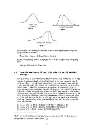Đối với tập dữ liệu đủ lớn gần đối xứng, quan hệ thực nghiệm giữa trung bình,
      trung vị và yếu vị như sau:

          Trung bình – Yếu vị ≈ 3 (Trung bình – Trung vị)

      Từ đó, nếu biết trung bình và trung vị thì yếu vị có thể tính gần đúng bằng công
      thức:

          Yếu vị ≈ 3 Trung vị – 2 Trung bình



4.2.      ĐINH LÍ CHEBYSHEV VÀ ƯỚC TÍNH MIỀN GIÁ TRỊ VÀ KHOẢNG
          TIN CẬY.

      Điều quan trọng là cần nhấn mạnh ở đây một lần nữa rằng một tập dữ liệu là một
      mẫu lấy từ quần thể của tất cả các số đo có thể. Vì vậy, các trung bình mẫu  ,
      độ lệch chuẩn s, … có thể không bằng với trung bình và độ lệch chuẩn thực sự
      … của quần thể (quần thể), thường được biểu hiện lần lượt bằng các kí tự tiếng
      Hi Lạp μ và σ… Mục đích của việc ước lượng tham số không phải chỉ để có
      được ước lượng của trung bình của quần thể nói chung, mà còn chỉ ra "độ không
      chắc chắn" của nó, tức là các ước lượng có thể gần hoặc xa mức độ nào so với
      các giá trị thật. Liên quan đến việc ước lương này là khái niệm giới hạn tin cậy và
      được giới thiệu ở đây thông qua định lí Chebyshev, một trong những định lí lớn
      trong Xác suất đã được đặt tên theo nhà toán học vĩ đại người Nga. Phát biểu
      chính xác của định lí này là khá phức tạp về mặt toán học3, tuy nhiên, nó có thể
      được hiểu như sau:

      (a) khoảng từ  - 3s đến  +-3s chứa ít nhất 89% (= 8/9) các số đo,
      (b) khoảng từ  – 2s đển  + 2s chứa ít nhất 75% (=3/4) các số đo;
      (c) khoảng từ  - s đến  + s chứa ít nhất 0% các số đo.


3
    Định lí này có thể phát biểu dưới dạng đơn giản như sau: với mọi k ≥ 1, tỉ lệ dữ liệu nằm
                                                    1
trong khoảng từ  – ks đến  + ks ít nhất là1 -  2 .


                                                    9
 