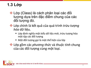 1.3 Lớp
 Lớp (Class) là cách phân loại các đối
tượng dựa trên đặc điểm chung của các
đối tượng đó.
 Lớp chính là kết quả của quá trình trừu tượng
hóa dữ liệu.
 Lớp định nghĩa một kiểu dữ liệu mới, trừu tượng hóa
một tập các đối tượng
 Một đối tượng gọi là một thể hiện của lớp
 Lớp gồm các phương thức và thuộc tính chung
của các đối tượng cùng một loại.
11
 