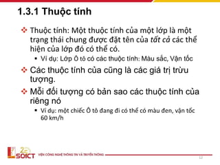 1.3.1 Thuộc tính
 Thuộc tính: Một thuộc tính của một lớp là một
trạng thái chung được đặt tên của tất cả các thể
hiện của lớp đó có thể có.
 Ví dụ: Lớp Ô tô có các thuộc tính: Màu sắc, Vận tốc
 Các thuộc tính của cũng là các giá trị trừu
tượng.
 Mỗi đối tượng có bản sao các thuộc tính của
riêng nó
 Ví dụ: một chiếc Ô tô đang đi có thể có màu đen, vận tốc
60 km/h
12
 