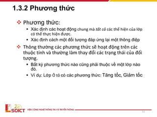 1.3.2 Phương thức
 Phương thức:
 Xác định các hoạt động chung mà tất cả các thể hiện của lớp
có thể thực hiện được.
 Xác định cách một đối tượng đáp ứng lại một thông điệp
 Thông thường các phương thức sẽ hoạt động trên các
thuộc tính và thường làm thay đổi các trạng thái của đối
tượng.
 Bất kỳ phương thức nào cũng phải thuộc về một lớp nào
đó.
 Ví dụ: Lớp Ô tô có các phương thức: Tăng tốc, Giảm tốc
13
 
