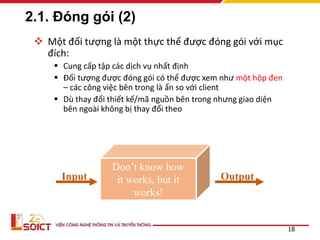 2.1. Đóng gói (2)
 Một đối tượng là một thực thể được đóng gói với mục
đích:
 Cung cấp tập các dịch vụ nhất định
 Đối tượng được đóng gói có thể được xem như một hộp đen
– các công việc bên trong là ẩn so với client
 Dù thay đổi thiết kế/mã nguồn bên trong nhưng giao diện
bên ngoài không bị thay đổi theo
18
Don’t know how
it works, but it
works!
Input Output
 