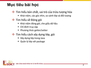 Mục tiêu bài học
 Tìm hiểu bản chất, vai trò của trừu tượng hóa
 Khái niệm, các góc nhìn, so sánh lớp và đối tượng
 Tìm hiểu về Đóng gói
 Khái niệm đóng gói, che giấu dữ liệu
 Chỉ định truy cập
 Phương thức getter/setter
 Tìm hiểu cách xây dựng lớp, gói
 Xây dựng lớp trong Java
 Quản lý lớp với package
2
 