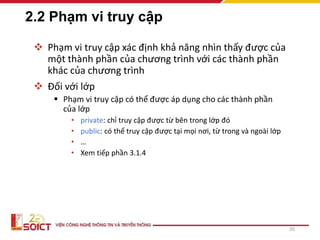 2.2 Phạm vi truy cập
 Phạm vi truy cập xác định khả năng nhìn thấy được của
một thành phần của chương trình với các thành phần
khác của chương trình
 Đối với lớp
 Phạm vi truy cập có thể được áp dụng cho các thành phần
của lớp
• private: chỉ truy cập được từ bên trong lớp đó
• public: có thể truy cập được tại mọi nơi, từ trong và ngoài lớp
• …
• Xem tiếp phần 3.1.4
20
 