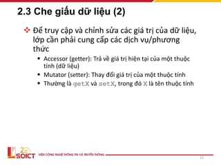2.3 Che giấu dữ liệu (2)
 Để truy cập và chỉnh sửa các giá trị của dữ liệu,
lớp cần phải cung cấp các dịch vụ/phương
thức
 Accessor (getter): Trả về giá trị hiện tại của một thuộc
tính (dữ liệu)
 Mutator (setter): Thay đổi giá trị của một thuộc tính
 Thường là getX và setX, trong đó X là tên thuộc tính
22
 