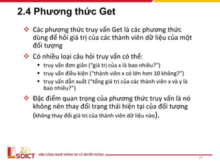 2.4 Phương thức Get
 Các phương thức truy vấn Get là các phương thức
dùng để hỏi giá trị của các thành viên dữ liệu của một
đối tượng
 Có nhiều loại câu hỏi truy vấn có thể:
 truy vấn đơn giản (“giá trị của x là bao nhiêu?”)
 truy vấn điều kiện (“thành viên x có lớn hơn 10 không?”)
 truy vấn dẫn xuất (“tổng giá trị của các thành viên x và y là
bao nhiêu?”)
 Đặc điểm quan trọng của phương thức truy vấn là nó
không nên thay đổi trạng thái hiện tại của đối tượng
(không thay đổi giá trị của thành viên dữ liệu nào).
23
 