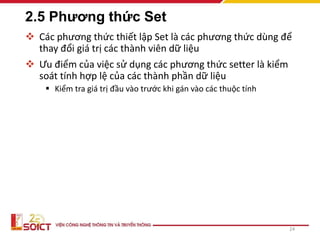 2.5 Phương thức Set
 Các phương thức thiết lập Set là các phương thức dùng để
thay đổi giá trị các thành viên dữ liệu
 Ưu điểm của việc sử dụng các phương thức setter là kiểm
soát tính hợp lệ của các thành phần dữ liệu
 Kiểm tra giá trị đầu vào trước khi gán vào các thuộc tính
24
 