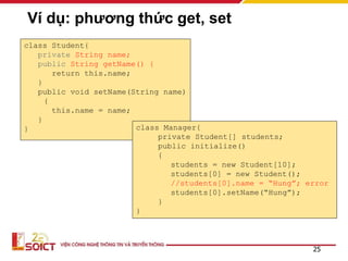Ví dụ: phương thức get, set
class Student{
private String name;
public String getName() {
return this.name;
}
public void setName(String name)
{
this.name = name;
}
}
25
class Manager{
private Student[] students;
public initialize()
{
students = new Student[10];
students[0] = new Student();
//students[0].name = “Hung”; error
students[0].setName(“Hung”);
}
}
 