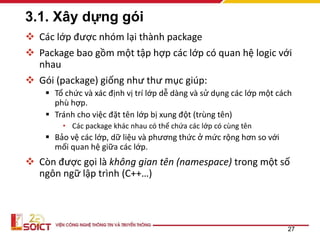 3.1. Xây dựng gói
 Các lớp được nhóm lại thành package
 Package bao gồm một tập hợp các lớp có quan hệ logic với
nhau
 Gói (package) giống như thư mục giúp:
 Tổ chức và xác định vị trí lớp dễ dàng và sử dụng các lớp một cách
phù hợp.
 Tránh cho việc đặt tên lớp bị xung đột (trùng tên)
• Các package khác nhau có thể chứa các lớp có cùng tên
 Bảo vệ các lớp, dữ liệu và phương thức ở mức rộng hơn so với
mối quan hệ giữa các lớp.
 Còn được gọi là không gian tên (namespace) trong một số
ngôn ngữ lập trình (C++…)
27
 