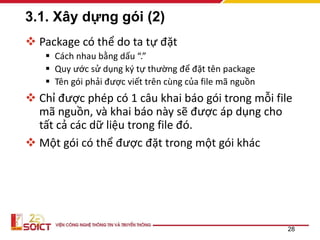3.1. Xây dựng gói (2)
 Package có thể do ta tự đặt
 Cách nhau bằng dấu “.”
 Quy ước sử dụng ký tự thường để đặt tên package
 Tên gói phải được viết trên cùng của file mã nguồn
 Chỉ được phép có 1 câu khai báo gói trong mỗi file
mã nguồn, và khai báo này sẽ được áp dụng cho
tất cả các dữ liệu trong file đó.
 Một gói có thể được đặt trong một gói khác
28
 