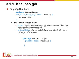 3.1.1. Khai báo gói
 Cú pháp khai báo:
package tenpackage;
chi_dinh_truy_cap class TenLop {
// Than lop
}
 chi_dinh_truy_cap:
• public: Lớp có thể được truy cập từ bất cứ đâu, kể cả bên
ngoài package chứa lớp đó.
• Không chỉ định: Lớp chỉ có thể được truy cập từ bên trong
package chứa lớp đó.
29
package oop.k52.cnpm;
public class Student {
…
}
 