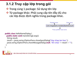 3.1.2 Truy cập lớp trong gói
 Trong cùng 1 package: Sử dụng tên lớp
 Từ package khác: Phải cung cấp tên đầy đủ cho
các lớp được định nghĩa trong package khác.
30
public class HelloNameDialog {
public static void main(String[] args){
String result;
result = javax.swing.JOptionPane.showInputDialog("Hay nhap ten ban:");
javax.swing.JOptionPane.showMessageDialog (null, "Xin chao "+ result + "!");
}
}
 