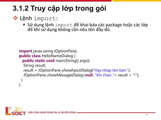 3.1.2 Truy cập lớp trong gói
 Lệnh import:
 Sử dụng lệnh import để khai báo các package hoặc các lớp
để khi sử dụng không cần nêu tên đầy đủ.
31
import javax.swing.JOptionPane;
public class HelloNameDialog {
public static void main(String[] args){
String result;
result = JOptionPane.showInputDialog("Hay nhap ten ban:");
JOptionPane.showMessageDialog (null, "Xin chao "+ result + "!");
}
}
 