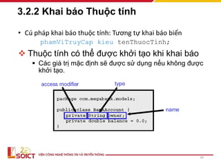3.2.2 Khai báo Thuộc tính
• Cú pháp khai báo thuộc tính: Tương tự khai báo biến
phamViTruyCap kieu tenThuocTinh;
 Thuộc tính có thể được khởi tạo khi khai báo
 Các giá trị mặc định sẽ được sử dụng nếu không được
khởi tạo.
34
 