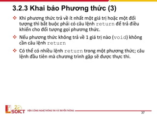 3.2.3 Khai báo Phương thức (3)
 Khi phương thức trả về ít nhất một giá trị hoặc một đối
tượng thì bắt buộc phải có câu lệnh return để trả điều
khiển cho đối tượng gọi phương thức.
 Nếu phương thức không trả về 1 giá trị nào (void) không
cần câu lệnh return
 Có thể có nhiều lệnh return trong một phương thức; câu
lệnh đầu tiên mà chương trình gặp sẽ được thực thi.
37
 